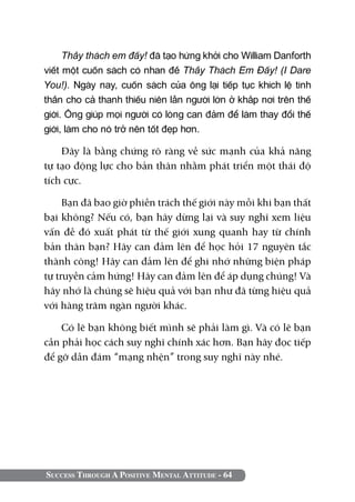 Thầy thách em đấy! đã tạo hứng khởi cho William Danforth
viết một cuốn sách có nhan đề Thầy Thách Em Đấy! (I Dare
You!). Ngày nay, cuốn sách của ông lại tiếp tục khích lệ tinh
thần cho cả thanh thiếu niên lẫn người lớn ở khắp nơi trên thế
giới. Ông giúp mọi người có lòng can đảm để làm thay đổi thế
giới, làm cho nó trở nên tốt đẹp hơn.

    Đây là bằng chứng rõ ràng về sức mạnh của khả năng
tự tạo động lực cho bản thân nhằm phát triển một thái độ
tích cực.

     Bạn đã bao giờ phiền trách thế giới này mỗi khi bạn thất
bại không? Nếu có, bạn hãy dừng lại và suy nghĩ xem liệu
vấn đề đó xuất phát từ thế giới xung quanh hay từ chính
bản thân bạn? Hãy can đảm lên để học hỏi 17 nguyên tắc
thành công! Hãy can đảm lên để ghi nhớ những biện pháp
tự truyền cảm hứng! Hãy can đảm lên để áp dụng chúng! Và
hãy nhớ là chúng sẽ hiệu quả với bạn như đã từng hiệu quả
với hàng trăm ngàn người khác.

    Có lẽ bạn không biết mình sẽ phải làm gì. Và có lẽ bạn
cần phải học cách suy nghĩ chính xác hơn. Bạn hãy đọc tiếp
để gỡ dần đám “mạng nhện” trong suy nghĩ này nhé.




Success Through A Positive Mental Attitude - 64
 