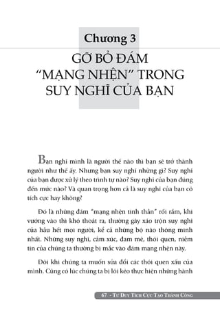 Chương 3
      GỠ BỎ ĐÁM
  “MẠNG NHỆN” TRONG
   SUY NGHĨ CỦA BẠN




   Bạn nghĩ mình là người thế nào thì bạn sẽ trở thành
người như thế ấy. Nhưng bạn suy nghĩ những gì? Suy nghĩ
của bạn được xử lý theo trình tự nào? Suy nghĩ của bạn đúng
đến mức nào? Và quan trọng hơn cả là suy nghĩ của bạn có
tích cực hay không?

    Đó là những đám “mạng nhện tinh thần” rối rắm, khi
vướng vào thì khó thoát ra, thường gây xáo trộn suy nghĩ
của hầu hết mọi người, kể cả những bộ não thông minh
nhất. Những suy nghĩ, cảm xúc, đam mê, thói quen, niềm
tin của chúng ta thường bị mắc vào đám mạng nhện này.

   Đôi khi chúng ta muốn sửa đổi các thói quen xấu của
mình. Cũng có lúc chúng ta bị lôi kéo thực hiện những hành


                          67 - Tư Duy Tích Cực Tạo Thành Công
 