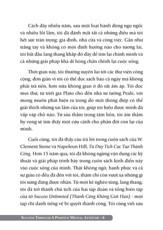 Cách đây nhiều năm, sau một loạt hành động ngu ngốc
và nhiều lỗi lầm, tôi đã đánh mất tất cả những điều mà tôi
hết sức trân trọng: gia đình, nhà cửa và công việc. Gần như
trắng tay và không có một định hướng nào cho tương lai,
tôi bắt đầu lang thang khắp đó đây để tìm lại chính mình và
cả những giải pháp khả dĩ hòng chấn chỉnh lại cuộc sống.

    Thời gian này, tôi thường xuyên lui tới các thư viện công
cộng, đơn giản vì tôi có thể đọc sách báo cả ngày mà không
phải trả tiền, hơn nữa không gian ở đó rất ấm áp. Tôi đọc
mọi thứ, từ triết gia Plato cho đến nhà tư tưởng Peale, với
mong muốn phát hiện ra trong đó một thông điệp có thể
giải thích những sai lầm của tôi, giúp tôi hiểu được mình đã
vấp váp chỗ nào. Từ sâu thẳm trong tâm hồn, tôi âm thầm
hy vọng sẽ tìm thấy một cứu cánh cho phần đời còn lại của
mình.

     Cuối cùng, tôi đã thấy câu trả lời trong cuốn sách của W.
Clement Stone và Napoleon Hill, Tư Duy Tích Cực Tạo Thành
Công. Hơn 15 năm qua, tôi đã không ngừng vận dụng các kỹ
thuật và giải pháp trình bày trong cuốn sách kinh điển này
vào cuộc sống của mình. Thật không ngờ, hạnh phúc và cả
sự giàu có đều đã đến với tôi, thậm chí còn vượt xa những gì
tôi xứng đáng được nhận. Từ một kẻ nghèo túng, lang thang,
tôi đã trở thành chủ tịch của hai tập đoàn và tổng biên tập
của tờ Success Unlimited (Thành Công Không Giới Hạn) - một
tạp chí danh tiếng về bí quyết thành công. Tôi cũng viết sáu

Success Through A Positive Mental Attitude - 6
 