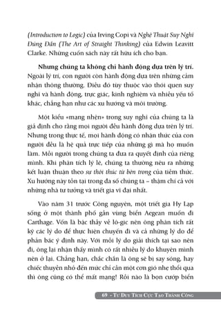 (Introduction to Logic) của Irving Copi và Nghệ Thuật Suy Nghĩ
Đúng Đắn (The Art of Straight Thinking) của Edwin Leavitt
Clarke. Những cuốn sách này rất hữu ích cho bạn.

   Nhưng chúng ta không chỉ hành động dựa trên lý trí.
Ngoài lý trí, con người còn hành động dựa trên những cảm
nhận thông thường. Điều đó tùy thuộc vào thói quen suy
nghĩ và hành động, trực giác, kinh nghiệm và nhiều yếu tố
khác, chẳng hạn như các xu hướng và môi trường.

    Một kiểu «mạng nhện» trong suy nghĩ của chúng ta là
giả định cho rằng mọi người đều hành động dựa trên lý trí.
Nhưng trong thực tế, mọi hành động có nhận thức của con
người đều là hệ quả trực tiếp của những gì mà họ muốn
làm. Mỗi người trong chúng ta đưa ra quyết định của riêng
mình. Khi phân tích lý lẽ, chúng ta thường nêu ra những
kết luận thuận theo sự thôi thúc từ bên trong của tiềm thức.
Xu hướng này tồn tại trong đa số chúng ta – thậm chí cả với
những nhà tư tưởng và triết gia vĩ đại nhất.

    Vào năm 31 trước Công nguyên, một triết gia Hy Lạp
sống ở một thành phố gần vùng biển Aegean muốn đi
Carthage. Vốn là bậc thầy về lô-gic nên ông phân tích rất
kỹ các lý do để thực hiện chuyến đi và cả những lý do để
phản bác ý định này. Với mỗi lý do giải thích tại sao nên
đi, ông lại nhận thấy mình có rất nhiều lý do khuyên mình
nên ở lại. Chẳng hạn, chắc chắn là ông sẽ bị say sóng, hay
chiếc thuyền nhỏ đến mức chỉ cần một cơn gió nhẹ thổi qua
thì ông cũng có thể mất mạng! Rồi nào là bọn cướp biển

                           69 - Tư Duy Tích Cực Tạo Thành Công
 