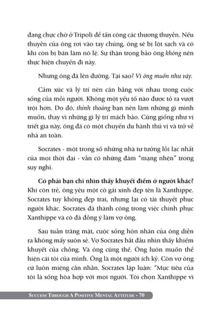 đang chực chờ ở Tripoli để tấn công các thương thuyền. Nếu
thuyền của ông rơi vào tay chúng, ông sẽ bị lột sạch và có
khi còn bị bán làm nô lệ. Sự thận trọng bảo ông không nên
thực hiện chuyến đi này.

   Nhưng ông đã lên đường. Tại sao? Vì ông muốn như vậy.

     Cảm xúc và lý trí nên cân bằng với nhau trong cuộc
sống của mỗi người. Không một yếu tố nào được tỏ ra vượt
trội hơn. Do đó, thỉnh thoảng bạn nên làm những gì mình
muốn, thay vì những gì lý trí mách bảo. Cũng giống như vị
triết gia này, ông đã có một chuyến du hành thú vị và trở về
nhà an toàn.

    Socrates - một trong số những nhà tư tưởng lỗi lạc nhất
của mọi thời đại - vẫn có những đám “mạng nhện” trong
suy nghĩ.

   Có phải bạn chỉ nhìn thấy khuyết điểm ở người khác?
Khi còn trẻ, ông yêu một cô gái xinh đẹp tên là Xanthippe.
Socrates tuy không đẹp trai, nhưng lại có tài thuyết phục
người khác. Socrates đã thành công trong việc chinh phục
Xanthippe và cô đã đồng ý làm vợ ông.

    Sau tuần trăng mật, cuộc sống hôn nhân của ông diễn
ra không mấy suôn sẻ. Vợ Socrates bắt đầu nhìn thấy khiếm
khuyết của chồng. Và ông cũng thế. Ông luôn muốn thể
hiện cái tôi của mình. Ông là một người ích kỷ. Còn vợ ông
cứ luôn miệng cằn nhằn. Socrates lập luận: “Mục tiêu của
tôi là sống hòa hợp với mọi người. Tôi chọn Xanthippe vì

Success Through A Positive Mental Attitude - 70
 