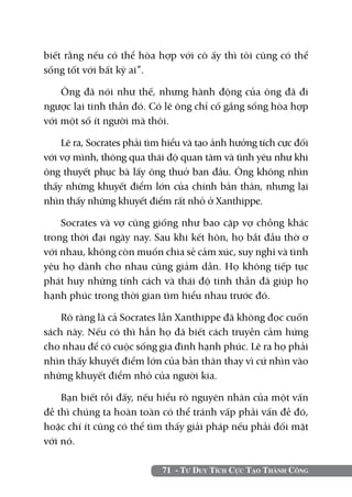 biết rằng nếu có thể hòa hợp với cô ấy thì tôi cũng có thể
sống tốt với bất kỳ ai”.

    Ông đã nói như thế, nhưng hành động của ông đã đi
ngược lại tinh thần đó. Có lẽ ông chỉ cố gắng sống hòa hợp
với một số ít người mà thôi.

    Lẽ ra, Socrates phải tìm hiểu và tạo ảnh hưởng tích cực đối
với vợ mình, thông qua thái độ quan tâm và tình yêu như khi
ông thuyết phục bà lấy ông thuở ban đầu. Ông không nhìn
thấy những khuyết điểm lớn của chính bản thân, nhưng lại
nhìn thấy những khuyết điểm rất nhỏ ở Xanthippe.

    Socrates và vợ cũng giống như bao cặp vợ chồng khác
trong thời đại ngày nay. Sau khi kết hôn, họ bắt đầu thờ ơ
với nhau, không còn muốn chia sẻ cảm xúc, suy nghĩ và tình
yêu họ dành cho nhau cũng giảm dần. Họ không tiếp tục
phát huy những tính cách và thái độ tinh thần đã giúp họ
hạnh phúc trong thời gian tìm hiểu nhau trước đó.

    Rõ ràng là cả Socrates lẫn Xanthippe đã không đọc cuốn
sách này. Nếu có thì hẳn họ đã biết cách truyền cảm hứng
cho nhau để có cuộc sống gia đình hạnh phúc. Lẽ ra họ phải
nhìn thấy khuyết điểm lớn của bản thân thay vì cứ nhìn vào
những khuyết điểm nhỏ của người kia.

    Bạn biết rồi đấy, nếu hiểu rõ nguyên nhân của một vấn
đề thì chúng ta hoàn toàn có thể tránh vấp phải vấn đề đó,
hoặc chí ít cũng có thể tìm thấy giải pháp nếu phải đối mặt
với nó.

                            71 - Tư Duy Tích Cực Tạo Thành Công
 