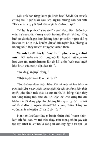 Một anh bạn từng tham gia khóa học Thái độ tích cực của
chúng tôi. Ngay buổi đầu tiên, người hướng dẫn hỏi anh:
“Tại sao anh quyết định tham gia khóa học này?”.

    “Vì hạnh phúc của vợ tôi!” - Anh đáp. Rất nhiều học
viên đã bật cười, nhưng người hướng dẫn thì không. Ông
biết có rất nhiều gia đình không hạnh phúc khi người chồng
hay vợ chỉ nhìn thấy khiếm khuyết của người kia, nhưng lại
không nhìn thấy khiếm khuyết của bản thân.

   Và anh ấy đã tìm lại được hạnh phúc cho gia đình
mình. Bốn tuần sau đó, trong một lần hẹn gặp riêng người
học viên nọ, người hướng dẫn đã hỏi anh: “Anh giải quyết
khó khăn của mình đến đâu rồi?”.

    “Tôi đã giải quyết xong!”

    “Thật tuyệt! Anh làm thế nào?”

    “Tôi đã học được một điều: Khi đối mặt với khó khăn từ
việc hiểu lầm người khác, tôi sẽ phải bắt đầu từ chính bản thân
mình. Khi phân tích thái độ của mình, tôi bỗng nhận thấy
tôi đang mang một thái độ tiêu cực. Xét cho cùng thì khó
khăn mà tôi đang gặp phải không liên quan gì đến vợ tôi,
mà tất cả đều bắt nguồn từ tôi! Thế là bỗng nhiên chẳng còn
vướng mắc nào giữa tôi và cô ấy nữa!”

    Hạnh phúc của chúng ta bị rất nhiều tấm “mạng nhện”
làm nhiễu loạn, và trớ trêu thay, tấm mạng nhện gây cản
trở lớn nhất lại chính là công cụ của suy nghĩ: lời nói. Lời


Success Through A Positive Mental Attitude - 72
 