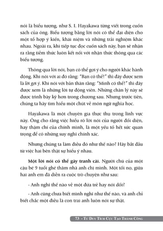 nói là biểu tượng, như S. I. Hayakawa từng viết trong cuốn
sách của ông. Biểu tượng bằng lời nói có thể đại diện cho
một tổ hợp ý kiến, khái niệm và những trải nghiệm khác
nhau. Ngoài ra, khi tiếp tục đọc cuốn sách này, bạn sẽ nhận
ra rằng tiềm thức luôn kết nối với nhận thức thông qua các
biểu tượng.

     Thông qua lời nói, bạn có thể gợi ý cho người khác hành
động. Khi nói với ai đó rằng: “Bạn có thể!” thì đây được xem
là lời gợi ý. Khi nói với bản thân rằng: “Mình có thể!” thì đây
được xem là những lời tự động viên. Những chân lý này sẽ
được trình bày kỹ hơn trong chương sau. Nhưng trước tiên,
chúng ta hãy tìm hiểu một chút về môn ngữ nghĩa học.

    Hayakawa là một chuyên gia thực thụ trong lĩnh vực
này. Ông cho rằng việc hiểu rõ lời nói của người đối diện,
hay thậm chí của chính mình, là một yếu tố hết sức quan
trọng để có những suy nghĩ chính xác.

    Nhưng chúng ta làm điều đó như thế nào? Hãy bắt đầu
từ việc hai bên thật sự hiểu ý nhau.

    Một lời nói có thể gây tranh cãi. Người chú của một
cậu bé 9 tuổi ghé thăm nhà anh chị mình. Một tối nọ, giữa
hai anh em đã diễn ra cuộc trò chuyện như sau:

    - Anh nghĩ thế nào về một đứa trẻ hay nói dối?
    - Anh cũng chưa biết mình nghĩ như thế nào, và anh chỉ
biết chắc một điều là con trai anh luôn nói sự thật.


                            73 - Tư Duy Tích Cực Tạo Thành Công
 