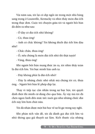 Vài năm sau, tôi lại có dịp ngồi ăn trong một nhà hàng
sang trọng ở Louisville, Kentucky và nhìn thấy món đùi ếch
trong thực đơn. Cuộc trò chuyện giữa tôi và người bồi bàn
đã diễn ra như sau:

   - Ở đây có đùi ếch nhỏ không?
   - Có, thưa ông!
   - Anh có chắc không? Tôi không thích đùi ếch lớn đâu
nhé!
   - Chắc chắn, thưa ông!
   - Ồ, nếu chúng là món đùi ếch nhỏ thì thật tuyệt!
   - Vâng, thưa ông!
    Khi người bồi bàn mang thức ăn ra, tôi nhìn thấy toàn
là đùi ếch lớn. Tôi bực mình bảo anh ta:

   - Đây không phải là đùi ếch nhỏ!
   - Đây là những chiếc nhỏ nhất mà chúng tôi có, thưa
ông. - Người bồi bàn lễ phép đáp lại.

    Thay vì tiếp tục cằn nhằn trong sự bực bội, tôi quyết
định thôi thì mình cứ dùng cho qua bữa. Ấy vậy mà tôi đã
chén ngon lành đến mức tiếc nuối giá như những chiếc đùi
ếch này lớn hơn chút nữa.

   Tôi đã nhận được một bài học về sự lô-gic trong suy nghĩ.

   Khi phân tích vấn đề, tôi đã đánh giá đùi ếch lớn và
nhỏ thông qua giả thuyết sai lầm. Kích thước của những


                            75 - Tư Duy Tích Cực Tạo Thành Công
 