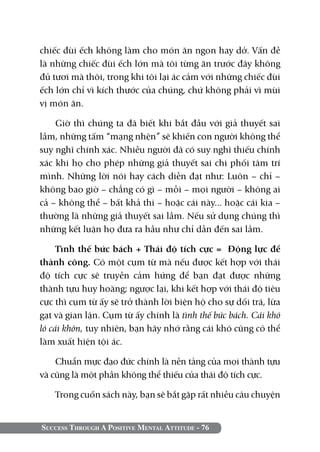 chiếc đùi ếch không làm cho món ăn ngon hay dở. Vấn đề
là những chiếc đùi ếch lớn mà tôi từng ăn trước đây không
đủ tươi mà thôi, trong khi tôi lại ác cảm với những chiếc đùi
ếch lớn chỉ vì kích thước của chúng, chứ không phải vì mùi
vị món ăn.

    Giờ thì chúng ta đã biết khi bắt đầu với giả thuyết sai
lầm, những tấm “mạng nhện” sẽ khiến con người không thể
suy nghĩ chính xác. Nhiều người đã có suy nghĩ thiếu chính
xác khi họ cho phép những giả thuyết sai chi phối tâm trí
mình. Những lời nói hay cách diễn đạt như: Luôn – chỉ –
không bao giờ – chẳng có gì – mỗi – mọi người – không ai
cả – không thể – bất khả thi – hoặc cái này... hoặc cái kia –
thường là những giả thuyết sai lầm. Nếu sử dụng chúng thì
những kết luận họ đưa ra hầu như chỉ dẫn đến sai lầm.

     Tình thế bức bách + Thái độ tích cực = Động lực để
thành công. Có một cụm từ mà nếu được kết hợp với thái
độ tích cực sẽ truyền cảm hứng để bạn đạt được những
thành tựu huy hoàng; ngược lại, khi kết hợp với thái độ tiêu
cực thì cụm từ ấy sẽ trở thành lời biện hộ cho sự dối trá, lừa
gạt và gian lận. Cụm từ ấy chính là tình thế bức bách. Cái khó
ló cái khôn, tuy nhiên, bạn hãy nhớ rằng cái khó cũng có thể
làm xuất hiện tội ác.

    Chuẩn mực đạo đức chính là nền tảng của mọi thành tựu
và cũng là một phần không thể thiếu của thái độ tích cực.

   Trong cuốn sách này, bạn sẽ bắt gặp rất nhiều câu chuyện


Success Through A Positive Mental Attitude - 76
 