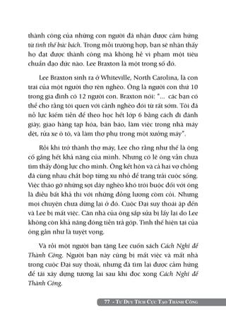 thành công của những con người đã nhận được cảm hứng
từ tình thế bức bách. Trong mỗi trường hợp, bạn sẽ nhận thấy
họ đạt được thành công mà không hề vi phạm một tiêu
chuẩn đạo đức nào. Lee Braxton là một trong số đó.

     Lee Braxton sinh ra ở Whiteville, North Carolina, là con
trai của một người thợ rèn nghèo. Ông là người con thứ 10
trong gia đình có 12 người con. Braxton nói: “... các bạn có
thể cho rằng tôi quen với cảnh nghèo đói từ rất sớm. Tôi đã
nỗ lực kiếm tiền để theo học hết lớp 6 bằng cách đi đánh
giày, giao hàng tạp hóa, bán báo, làm việc trong nhà máy
dệt, rửa xe ô tô, và làm thợ phụ trong một xưởng máy”.

    Rồi khi trở thành thợ máy, Lee cho rằng như thế là ông
cố gắng hết khả năng của mình. Nhưng có lẽ ông vẫn chưa
tìm thấy động lực cho mình. Ông kết hôn và cả hai vợ chồng
đã cùng nhau chắt bóp từng xu nhỏ để trang trải cuộc sống.
Việc tháo gỡ những sợi dây nghèo khó trói buộc đối với ông
là điều bất khả thi với những đồng lương còm cỏi. Nhưng
mọi chuyện chưa dừng lại ở đó. Cuộc Đại suy thoái ập đến
và Lee bị mất việc. Căn nhà của ông sắp sửa bị lấy lại do Lee
không còn khả năng đóng tiền trả góp. Tình thế hiện tại của
ông gần như là tuyệt vọng.

    Và rồi một người bạn tặng Lee cuốn sách Cách Nghĩ để
Thành Công. Người bạn này cũng bị mất việc và mất nhà
trong cuộc Đại suy thoái, nhưng đã tìm lại được cảm hứng
để tái xây dựng tương lai sau khi đọc xong Cách Nghĩ để
Thành Công.

                           77 - Tư Duy Tích Cực Tạo Thành Công
 