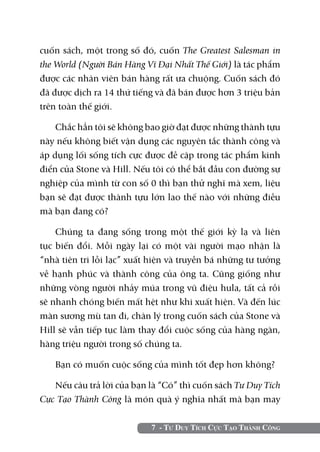 cuốn sách, một trong số đó, cuốn The Greatest Salesman in
the World (Người Bán Hàng Vĩ Đại Nhất Thế Giới) là tác phẩm
được các nhân viên bán hàng rất ưa chuộng. Cuốn sách đó
đã được dịch ra 14 thứ tiếng và đã bán được hơn 3 triệu bản
trên toàn thế giới.

    Chắc hẳn tôi sẽ không bao giờ đạt được những thành tựu
này nếu không biết vận dụng các nguyên tắc thành công và
áp dụng lối sống tích cực được đề cập trong tác phẩm kinh
điển của Stone và Hill. Nếu tôi có thể bắt đầu con đường sự
nghiệp của mình từ con số 0 thì bạn thử nghĩ mà xem, liệu
bạn sẽ đạt được thành tựu lớn lao thế nào với những điều
mà bạn đang có?

    Chúng ta đang sống trong một thế giới kỳ lạ và liên
tục biến đổi. Mỗi ngày lại có một vài người mạo nhận là
“nhà tiên tri lỗi lạc” xuất hiện và truyền bá những tư tưởng
về hạnh phúc và thành công của ông ta. Cũng giống như
những vòng người nhảy múa trong vũ điệu hula, tất cả rồi
sẽ nhanh chóng biến mất hệt như khi xuất hiện. Và đến lúc
màn sương mù tan đi, chân lý trong cuốn sách của Stone và
Hill sẽ vẫn tiếp tục làm thay đổi cuộc sống của hàng ngàn,
hàng triệu người trong số chúng ta.

   Bạn có muốn cuộc sống của mình tốt đẹp hơn không?

   Nếu câu trả lời của bạn là “Có” thì cuốn sách Tư Duy Tích
Cực Tạo Thành Công là món quà ý nghĩa nhất mà bạn may

                           7 - Tư Duy Tích Cực Tạo Thành Công
 