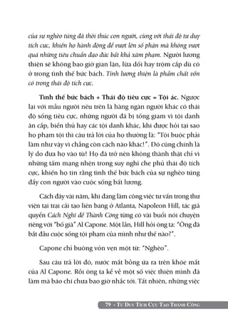 của sự nghèo túng đã thôi thúc con người, cùng với thái độ tư duy
tích cực, khiến họ hành động để vượt lên số phận mà không vượt
quá những tiêu chuẩn đạo đức bất khả xâm phạm. Người lương
thiện sẽ không bao giờ gian lận, lừa dối hay trộm cắp dù có
ở trong tình thế bức bách. Tính lương thiện là phẩm chất vốn
có trong thái độ tích cực.

     Tình thế bức bách + Thái độ tiêu cực = Tội ác. Ngược
lại với mẫu người nêu trên là hàng ngàn người khác có thái
độ sống tiêu cực, những người đã bị tống giam vì tội danh
ăn cắp, biển thủ hay các tội danh khác, khi được hỏi tại sao
họ phạm tội thì câu trả lời của họ thường là: “Tôi buộc phải
làm như vậy vì chẳng còn cách nào khác!”. Đó cũng chính là
lý do đưa họ vào tù! Họ đã trở nên không thành thật chỉ vì
những tấm mạng nhện trong suy nghĩ che phủ thái độ tích
cực, khiến họ tin rằng tình thế bức bách của sự nghèo túng
đẩy con người vào cuộc sống bất lương.

    Cách đây vài năm, khi đang làm công việc tư vấn trong thư
viện tại trại cải tạo liên bang ở Atlanta, Napoleon Hill, tác giả
quyển Cách Nghĩ để Thành Công từng có vài buổi nói chuyện
riêng với “bố già” Al Capone. Một lần, Hill hỏi ông ta: “Ông đã
bắt đầu cuộc sống tội phạm của mình như thế nào?”.

    Capone chỉ buông vỏn vẹn một từ: “Nghèo”.

    Sau câu trả lời đó, nước mắt bỗng ứa ra trên khóe mắt
của Al Capone. Rồi ông ta kể về một số việc thiện mình đã
làm mà báo chí chưa bao giờ nhắc tới. Tất nhiên, những việc


                             79 - Tư Duy Tích Cực Tạo Thành Công
 