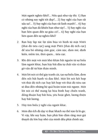 Một người nghèo khổ?... Nếu quả như vậy thì: 1) Bạn
    có những suy nghĩ tốt đẹp?... 2) Suy nghĩ của bạn rất
    xấu xa?... 3) Suy nghĩ của bạn rất lành mạnh?... 4) Suy
    nghĩ của bạn đã khiến bạn như vậy?... 5) Suy nghĩ của
    bạn liên quan đến sự giàu có?... 6) Suy nghĩ của bạn
    liên quan đến sự nghèo khổ?

2. 	 Bạn hãy lập tức lật tấm bùa vô hình từ mặt NMA
     (thái độ tiêu cực) sang mặt PMA (thái độ tích cực)
     để xóa bỏ những cảm giác, cảm xúc, đam mê, định
     kiến, niềm tin, thói quen... tiêu cực.

3. 	 Khi đối mặt với một khó khăn bắt nguồn từ sự hiểu
     lầm người khác, bạn hãy bắt đầu tự chất vấn và tháo
     gỡ vấn đề từ bản thân mình.

4. 	 Một lời nói có thể gây tranh cãi, tạo sự hiểu lầm, đem
     đến nỗi bất hạnh và đau khổ. Một lời nói kết hợp
     với thái độ tích cực hay kết hợp với thái độ tiêu cực
     sẽ đưa đến những hệ quả hoàn toàn trái ngược. Một
     lời nói có thể mang lại hòa bình hay chiến tranh,
     đồng thuận hay bất hòa, yêu hoặc ghét, lương thiện
     hay bất lương.

5. 	 Hãy tìm hiểu ý nghĩ của người khác.

6. 	 Món đùi ếch đã dạy vị thực khách nọ thế nào là lô-gic.
     Vì vậy, khi suy luận, bạn phải bảo đảm rằng mọi giả
     thuyết dù lớn hay nhỏ của mình đều phải chính xác.



                        83 - Tư Duy Tích Cực Tạo Thành Công
 