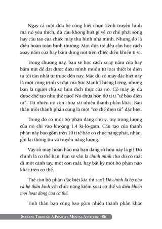 Ngay cả một đứa bé cũng biết chọn kênh truyền hình
mà nó yêu thích, dù cậu không biết gì về cơ chế phát sóng
hay cấu tạo của chiếc máy thu hình nhà mình. Nhưng đó là
điều hoàn toàn bình thường. Mọi đứa trẻ đều cần học cách
xoay nắm cửa hay bấm đúng nút trên chiếc điều khiển ti-vi.

    Trong chương này, bạn sẽ học cách xoay nắm cửa hay
bấm nút để đạt được điều mình muốn từ loại thiết bị điện
tử tối tân nhất từ trước đến nay. Mặc dù cỗ máy đặc biệt này
là một công trình vĩ đại của Sức Mạnh Thiêng Liêng, nhưng
bạn là người chủ sở hữu đích thực của nó. Cỗ máy ấy đã
được chế tạo như thế nào? Nó chứa hơn 80 tỉ tỉ “tế bào điện
tử”. Tất nhiên nó còn chứa rất nhiều thành phần khác. Bản
thân mỗi thành phần cũng là một “cơ chế điện tử” đặc biệt.

    Trong đó có một bộ phận đáng chú ý, tuy trọng lượng
của nó chỉ vào khoảng 1,4 ki-lô-gam. Cấu tạo của thành
phần này bao gồm trên 10 tỉ tế bào có chức năng phát, nhận,
ghi lại thông tin và truyền năng lượng.

    Vậy cỗ máy hoàn hảo mà bạn đang sở hữu này là gì? Đó
chính là cơ thể bạn. Bạn sẽ vẫn là chính mình cho dù có mất
đi một cánh tay, một con mắt, hay bất kỳ một bộ phận nào
khác trên cơ thể.

    Thế còn bộ phận đặc biệt kia thì sao? Đó chính là bộ não
và hệ thần kinh với chức năng kiểm soát cơ thể và điều khiển
mọi hoạt động của cơ thể.

   Tinh thần bạn cũng bao gồm nhiều thành phần khác

Success Through A Positive Mental Attitude - 86
 