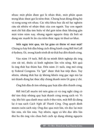 nhau: một phần được gọi là nhận thức, một phần quan
trọng khác được gọi là tiềm thức. Chúng hoạt động đồng bộ
và song song với nhau. Các nhà khoa học đã nỗ lực nghiên
cứu rất nhiều về nhận thức của con người. Tuy con người
mới chỉ bắt đầu tìm hiểu về thế giới tiềm thức khoảng gần
một trăm năm nay, nhưng người nguyên thủy đã biết sử
dụng sức mạnh bí ẩn của tiềm thức ngay từ thuở sơ khai.

    Mỗi ngày trôi qua, tôi lại giàu có thêm về mọi mặt!
Chúng ta hãy bắt đầu bằng cách đồng hành cùng Bill McCall
ở Sydney, Úc, trong hành trình đi từ thất bại đến thành công.

     Vào năm 19 tuổi, Bill đã tự mình khởi nghiệp dù ông
còn rất trẻ, thiếu cả kinh nghiệm lẫn vốn sống. Kết quả
là ông thất bại thảm hại. Đến năm 21 tuổi, ông mở công
ty Federal Congress. Và “gặt” được thất bại tiếp theo. Tuy
nhiên, những thất bại ấy không khiến ông gục ngã mà lại
trở thành động lực thúc đẩy chàng thanh niên Úc giàu ý chí.

   Ông bắt đầu đi tìm những quy luật dẫn đến thành công.

    Bill McCall muốn trở nên giàu có và ông nghĩ rằng có
thể tìm thấy những quy luật thành công trong sách vở. Vì
vậy, khi liếc qua danh mục sách ở thư viện, mắt Bill đã dừng
lại ở tựa sách Cách Nghĩ để Thành Công. Ông quyết định
mượn cuốn sách này. Ông đọc qua một lần, rồi đọc lại một
lần nữa, rồi lần nữa. Tuy nhiên, ngay cả khi đọc đến lần
thứ ba thì ông vẫn chưa biết cách áp dụng những nguyên


                           87 - Tư Duy Tích Cực Tạo Thành Công
 