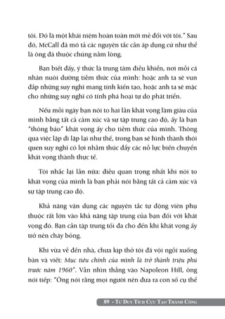 tôi. Đó là một khái niệm hoàn toàn mới mẻ đối với tôi.” Sau
đó, McCall đã mô tả các nguyên tắc cần áp dụng cứ như thể
là ông đã thuộc chúng nằm lòng.

   Bạn biết đấy, ý thức là trung tâm điều khiển, nơi mỗi cá
nhân nuôi dưỡng tiềm thức của mình: hoặc anh ta sẽ vun
đắp những suy nghĩ mang tính kiến tạo, hoặc anh ta sẽ mặc
cho những suy nghĩ có tính phá hoại tự do phát triển.

    Nếu mỗi ngày bạn nói to hai lần khát vọng làm giàu của
mình bằng tất cả cảm xúc và sự tập trung cao độ, ấy là bạn
“thông báo” khát vọng ấy cho tiềm thức của mình. Thông
qua việc lặp đi lặp lại như thế, trong bạn sẽ hình thành thói
quen suy nghĩ có lợi nhằm thúc đẩy các nỗ lực biến chuyển
khát vọng thành thực tế.

    Tôi nhắc lại lần nữa: điều quan trọng nhất khi nói to
khát vọng của mình là bạn phải nói bằng tất cả cảm xúc và
sự tập trung cao độ.

    Khả năng vận dụng các nguyên tắc tự động viên phụ
thuộc rất lớn vào khả năng tập trung của bạn đối với khát
vọng đó. Bạn cần tập trung tối đa cho đến khi khát vọng ấy
trở nên cháy bỏng.

   Khi vừa về đến nhà, chưa kịp thở tôi đã vội ngồi xuống
bàn và viết: Mục tiêu chính của mình là trở thành triệu phú
trước năm 1960”. Vẫn nhìn thẳng vào Napoleon Hill, ông
nói tiếp: “Ông nói rằng mọi người nên đưa ra con số cụ thể


                           89 - Tư Duy Tích Cực Tạo Thành Công
 
