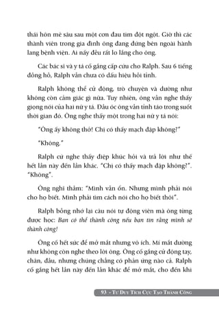 thái hôn mê sâu sau một cơn đau tim đột ngột. Giờ thì các
thành viên trong gia đình ông đang đứng bên ngoài hành
lang bệnh viện. Ai nấy đều rất lo lắng cho ông.

   Các bác sĩ và y tá cố gắng cấp cứu cho Ralph. Sau 6 tiếng
đồng hồ, Ralph vẫn chưa có dấu hiệu hồi tỉnh.

    Ralph không thể cử động, trò chuyện và dường như
không còn cảm giác gì nữa. Tuy nhiên, ông vẫn nghe thấy
giọng nói của hai nữ y tá. Đầu óc ông vẫn tỉnh táo trong suốt
thời gian đó. Ông nghe thấy một trong hai nữ y tá nói:

   “Ông ấy không thở! Chị có thấy mạch đập không?”

   “Không.”

    Ralph cứ nghe thấy điệp khúc hỏi và trả lời như thế
hết lần này đến lần khác. “Chị có thấy mạch đập không?”.
“Không”.

   Ông nghĩ thầm: “Mình vẫn ổn. Nhưng mình phải nói
cho họ biết. Mình phải tìm cách nói cho họ biết thôi”.

    Ralph bỗng nhớ lại câu nói tự động viên mà ông từng
được học: Bạn có thể thành công nếu bạn tin rằng mình sẽ
thành công!

    Ông cố hết sức để mở mắt nhưng vô ích. Mí mắt dường
như không còn nghe theo lời ông. Ông cố gắng cử động tay,
chân, đầu, nhưng chúng chẳng có phản ứng nào cả. Ralph
cố gắng hết lần này đến lần khác để mở mắt, cho đến khi


                           93 - Tư Duy Tích Cực Tạo Thành Công
 