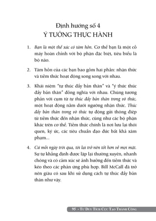 Định hướng số 4
         Ý TƯỞNG THỰC HÀNH
1. 	 Bạn là một thể xác có tâm hồn. Cơ thể bạn là một cỗ
     máy hoàn chỉnh với bộ phận đặc biệt, tiêu biểu là
     bộ não.

2. 	 Tâm hồn của các bạn bao gồm hai phần: nhận thức
     và tiềm thức hoạt động song song với nhau.

3. 	 Khái niệm “tự thúc đẩy bản thân” và “ý thức thúc
     đẩy bản thân” đồng nghĩa với nhau. Chúng tương
     phản với cụm từ tự thúc đẩy bản thân trong vô thức,
     một hoạt động nằm dưới ngưỡng nhận thức. Thúc
     đẩy bản thân trong vô thức tự động gửi thông điệp
     từ tiềm thức đến nhận thức, cũng như các bộ phận
     khác trên cơ thể. Tiềm thức chính là nơi lưu lại thói
     quen, ký ức, các tiêu chuẩn đạo đức bất khả xâm
     phạm...

4. 	 Cứ mỗi ngày trôi qua, tôi lại trở nên tốt hơn về mọi mặt.
     Sự tự khẳng định được lặp lại thường xuyên, nhanh
     chóng và có cảm xúc sẽ ảnh hưởng đến tiềm thức và
     kéo theo các phản ứng phù hợp. Bill McCall đã trở
     nên giàu có sau khi sử dụng cách tự thúc đẩy bản
     thân như vậy.




                         95 - Tư Duy Tích Cực Tạo Thành Công
 