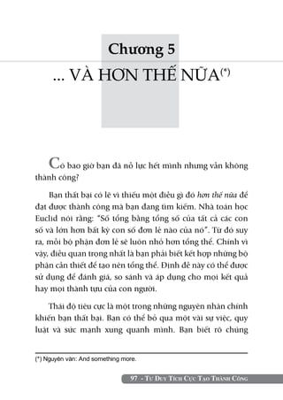Chương 5
      ... VÀ HƠN THẾ NỮA(*)




    Có bao giờ bạn đã nỗ lực hết mình nhưng vẫn không
thành công?

    Bạn thất bại có lẽ vì thiếu một điều gì đó hơn thế nữa để
đạt được thành công mà bạn đang tìm kiếm. Nhà toán học
Euclid nói rằng: “Số tổng bằng tổng số của tất cả các con
số và lớn hơn bất kỳ con số đơn lẻ nào của nó”. Từ đó suy
ra, mỗi bộ phận đơn lẻ sẽ luôn nhỏ hơn tổng thể. Chính vì
vậy, điều quan trọng nhất là bạn phải biết kết hợp những bộ
phận cần thiết để tạo nên tổng thể. Định đề này có thể được
sử dụng để đánh giá, so sánh và áp dụng cho mọi kết quả
hay mọi thành tựu của con người.

    Thái độ tiêu cực là một trong những nguyên nhân chính
khiến bạn thất bại. Bạn có thể bỏ qua một vài sự việc, quy
luật và sức mạnh xung quanh mình. Bạn biết rõ chúng


(*) Nguyên văn: And something more.	


                                 97 - Tư Duy Tích Cực Tạo Thành Công
 