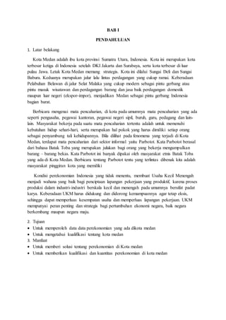 BAB I
PENDAHULUAN
1. Latar belakang
Kota Medan adalah ibu kota provinsi Sumatra Utara, Indonesia. Kota ini merupakan kota
terbesar ketiga di Indonesia setelah DKI Jakarta dan Surabaya, serta kota terbesar di luar
pulau Jawa. Letak Kota Medan memang strategis. Kota ini dilalui Sungai Deli dan Sungai
Babura. Keduanya merupakan jalur lalu lintas perdagangan yang cukup ramai. Keberadaan
Pelabuhan Belawan di jalur Selat Malaka yang cukup modern sebagai pintu gerbang atau
pintu masuk wisatawan dan perdagangan barang dan jasa baik perdagangan domestik
maupun luar negeri (ekspor-impor), menjadikan Medan sebagai pintu gerbang Indonesia
bagian barat.
Berbicara mengenai mata pencaharian, di kota pada umumnya mata pencaharian yang ada
seperti pengusaha, pegawai kantoran, pegawai negeri sipil, buruh, guru, pedagang dan lain-
lain. Masyarakat bekerja pada suatu mata pencaharian tertentu adalah untuk memenuhi
kebutuhan hidup sehari-hari, serta merupakan hal pokok yang harus dimiliki setiap orang
sebagai penyambung tali kehidupannya. Bila dilihat pada fenomena yang terjadi di Kota
Medan, terdapat mata pencaharian dari sektor informal yaitu Parbotot. Kata Parbotot berasal
dari bahasa Batak Toba yang merupakan julukan bagi orang yang bekerja mengumpulkan
barang – barang bekas. Kata Parbotot ini banyak dipakai oleh masyarakat etnis Batak Toba
yang ada di Kota Medan. Berbicara tentang Parbotot tentu yang terlintas dibenak kita adalah
masyarakat pinggiran kota yang memiliki
Kondisi perekonomian Indonesia yang tidak menentu, membuat Usaha Kecil Menengah
menjadi wahana yang baik bagi penciptaan lapangan pekerjaan yang produktif, karena proses
produksi dalam industri-industri berskala kecil dan menengah pada umumnya bersifat padat
karya. Keberadaan UKM harus didukung dan didorong kemampuannya agar tetap eksis,
sehingga dapat memperluas kesempatan usaha dan memperluas lapangan pekerjaan. UKM
mempunyai peran penting dan strategis bagi pertumbuhan ekonomi negara, baik negara
berkembang maupun negara maju.
2. Tujuan
 Untuk memperoleh data data perekonomian yang ada dikota medan
 Untuk mengetahui kualifikasi tentang kota medan
3. Manfaat
 Untuk memberi solusi tentang perekonomian di Kota medan
 Untuk memberikan kualifikasi dan kuantitas perekonomian di kota medan
 