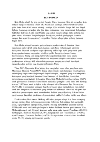 BAB III
PEMBAHASAN
Kota Medan adalah ibu kota provinsi Sumatra Utara, Indonesia. Kota ini merupakan kota
terbesar ketiga di Indonesia setelah DKI Jakarta dan Surabaya, serta kota terbesar di luar
pulau Jawa. Letak Kota Medan memang strategis. Kota ini dilalui Sungai Deli dan Sungai
Babura. Keduanya merupakan jalur lalu lintas perdagangan yang cukup ramai. Keberadaan
Pelabuhan Belawan di jalur Selat Malaka yang cukup modern sebagai pintu gerbang atau
pintu masuk wisatawan dan perdagangan barang dan jasa baik perdagangan domestik
maupun luar negeri (ekspor-impor), menjadikan Medan sebagai pintu gerbang Indonesia
bagian barat.
Kota Medan sebagai barometer perkembangan perekonomian di Sumatera Utara,
merupakan suatu wilayah yang dapat dijadikan suatu basis perkembangan ekonomi
kerakyatan. Ekonomi kerakyatan dapat dipandang melalui tiga aspek yang utama yaitu
konsep pemberdayaan masyarakat, kebijakan publik dan perkembangan konsep
kewirausahaan. Sinergi dari ketiga hal tersebut dapat meningkatkan suatu kinerja
perekonomian serta dapat mampu menjadikan masyarakat menjadi suatu subyek dalam
pembangunan sehingga tidak adanya ketergantungan dengan pemerintah dan dapat
mengembangkan potensi yang terdapat di Sumatera Utara.
Tahun 2015, Masyarakat Kota Medan akan menghadapi suatu tahun yang berat yaitu
Masyarakat Ekonomi Asean (MEA) dimana akan menjadi suatu tantangan besar bagi Kota
Medan yang sangat dekat dengan negara seperti Malaysia, Singapura yang akan mengambil
kesempatan yang berada di Sumatera Utara khususnya di Kota Medan. Jika melihat
perkembangan pusat industri di Sumatera Utara, Kota Medan berkontribusi sebesar 18,20%
untuk perindustrian Sumatera Utara dimana menduduki peringkat kedua diatas Deli Serdang
sebesar 29,95% dan untuk peringkat ketiga ditempati oleh Kabupaten Batu Bara sebesar
13,75%. Hal ini merupakan tantangan bagi Kota Medan untuk meningkatkan basis industr
untuk bisa menghasilkan masyarakat yang mandiri dan bermindset out of the box yaitu bisa
melakukan pemberdayaan untuk memanfaatkan fasilitas yang terkandung di Kota Medan
yang tentunya diperlukan pembinaan oleh pemerintah melalui kebijakan publik serta adanya
Perekonomian dikota medan didukung oleh ukm , dengan adanya ukm dapat memegang
peranan penting dalam perbaikan perekonomian Indonesia, baik ditinjau dari segi jumlah
usaha, segi penciptaan lapangan kerja, maupun dari segi pertumbuhan ekonomi nasional.
UKM adalah salah satu kunci agar bangsa ini keluar dari krisis.Struktur perekonomian Kota
Medan didominasi oleh 4 (empat) lapangan usaha utama yaitu Industri Pengolahan (14,28%),
Perdagangan, Hotel dan Restoran (28,10%), Pengangkutan dan Telekomunikasi (19,38%),
serta Keuangan, Persewaan dan Jasa (14,42%). Keempat sektor ini memberikan kontribusi
sekitar 76,18% terhadap perekonomian daerah.
 