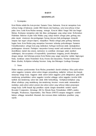 BAB IV
KESIMPULAN
1. Kesimpulan
Kota Medan adalah ibu kota provinsi Sumatra Utara, Indonesia. Kota ini merupakan kota
terbesar ketiga di Indonesia setelah DKI Jakarta dan Surabaya, serta kota terbesar di luar
pulau Jawa. Letak Kota Medan memang strategis. Kota ini dilalui Sungai Deli dan Sungai
Babura. Keduanya merupakan jalur lalu lintas perdagangan yang cukup ramai. Keberadaan
Pelabuhan Belawan di jalur Selat Malaka yang cukup modern sebagai pintu gerbang atau
pintu masuk wisatawan dan perdagangan barang dan jasa baik perdagangan domestik
maupun luar negeri (ekspor-impor), menjadikan Medan sebagai pintu gerbang Indonesia
bagian barat. Kota Medan yang merupakan barometer terhadap perkembangan Sumatera
Utaradikarenakan sebagai kota yang melakukan berbagai terobosan untuk meningkatkan
pembangunan ekonomi. Partisipasi masyarakat konsep mental and emotional involvement
(keterlibatan mental dan emosi), motivation to contribute (dorongan untuk memberi
sumbangan), dan acceptance of responsibilty (penerimaan tanggung jawab) ditetapkan
dengan sinergis dari beberapa potensi Kota Medan yang sangat menyebar melalui lingkungan
bisnis, kemitraan antara Pemerintah Kota, Swasta dan masyarakat, Peranan Institusional
Bisnis (Kadin), Kebijakan terhadap Investasi Asing dan Dukungan Lembaga Keuangan
2. Saran
Dalam memacu perekonomian Kota Medan, pemerintah daerah sebaiknya fokus pada sektor-
sektor unggulan terutama sektor-sektor dengan penyumbang multiplier terbesar dan banyak
menyerap tenaga kerja. Anggaran untuk sektor-sektor unggulan perlu ditingkatkan guna lebih
mendorong pertumbuhan sektor unggulan tersebut sehingga sektor unggulan tersebut lebih
tumbuh dan mendorong sektor lain untuk lebih berkembang. Kebijakan-kebijakan yang
dibuat sebaiknya yang mendukung dan mendorong investasi swasta untuk menanamkan
modalnya pada sektor-sektor potensi dan sektor-sektor yang terbesar dalam penyerapan
tenaga kerja. Lebih banyak lagi penelitian sejenis dengan menambah variabel seperti
Revealed Comparative Advantage (RCA), Metode Rasio Pertumbuhan (MRP), analisis
Strengths, Weaknesses, Opportunities, Dan Threats (SWOT) ataupun mengganti variabel
lainnya sehingga menambah khazanah dan wawasan dalam melakukan penelitian yang
sejenis.
 