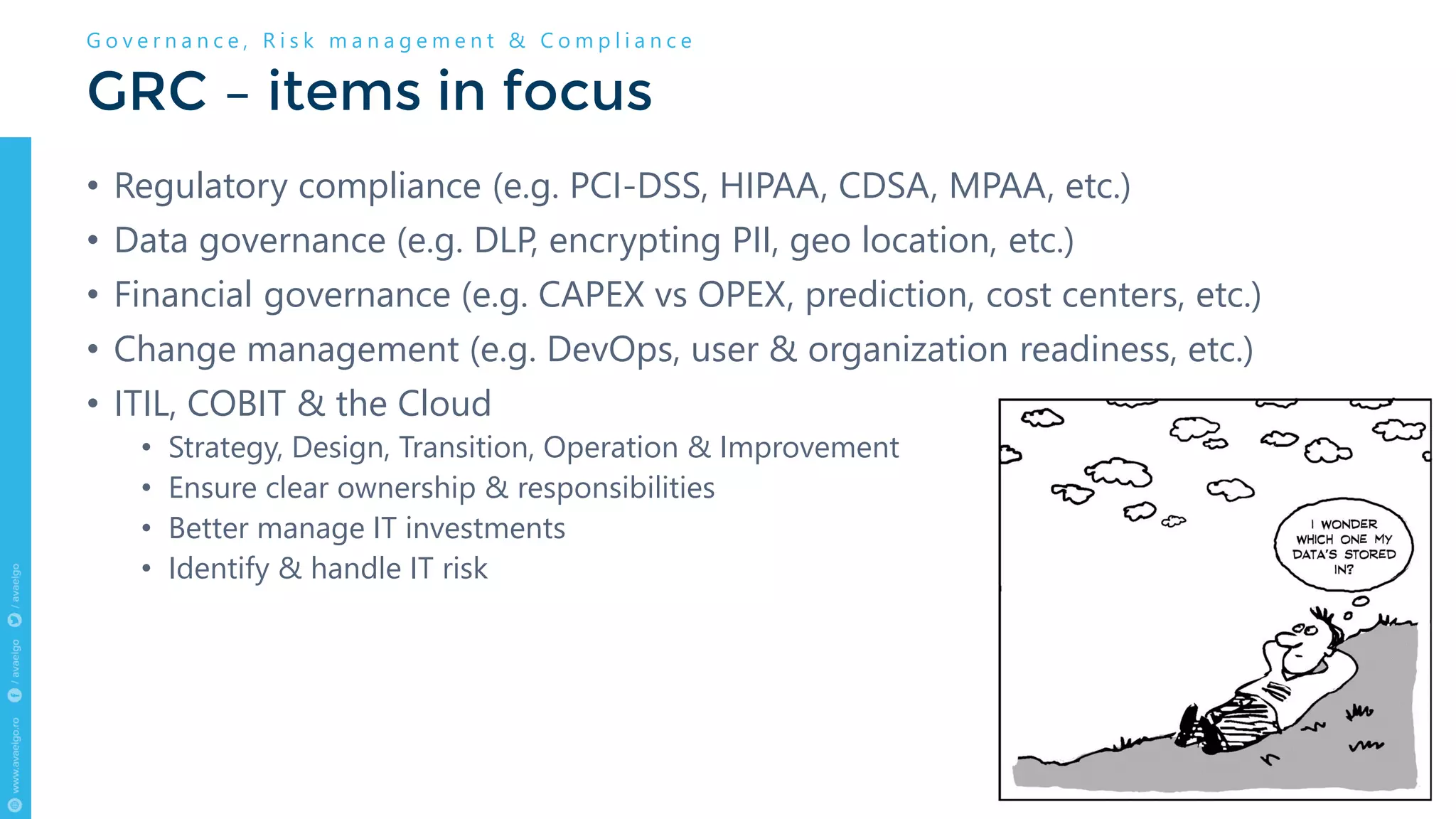 • Regulatory compliance (e.g. PCI-DSS, HIPAA, CDSA, MPAA, etc.)
• Data governance (e.g. DLP, encrypting PII, geo location, etc.)
• Financial governance (e.g. CAPEX vs OPEX, prediction, cost centers, etc.)
• Change management (e.g. DevOps, user & organization readiness, etc.)
• ITIL, COBIT & the Cloud
• Strategy, Design, Transition, Operation & Improvement
• Ensure clear ownership & responsibilities
• Better manage IT investments
• Identify & handle IT risk
GRC – items in focus
G o v e r n a n c e , R i s k m a n a g e m e n t & C o m p l i a n c e
 