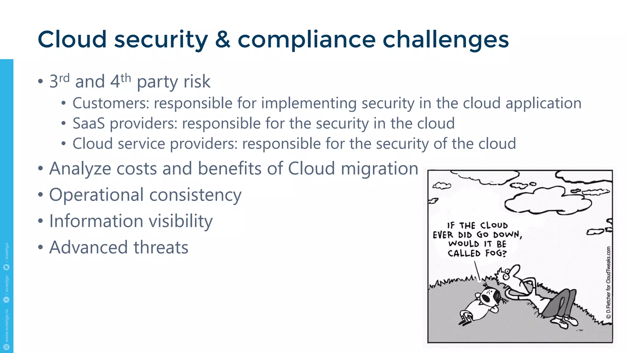 • 3rd and 4th party risk
• Customers: responsible for implementing security in the cloud application
• SaaS providers: responsible for the security in the cloud
• Cloud service providers: responsible for the security of the cloud
• Analyze costs and benefits of Cloud migration
• Operational consistency
• Information visibility
• Advanced threats
Cloud security & compliance challenges
 