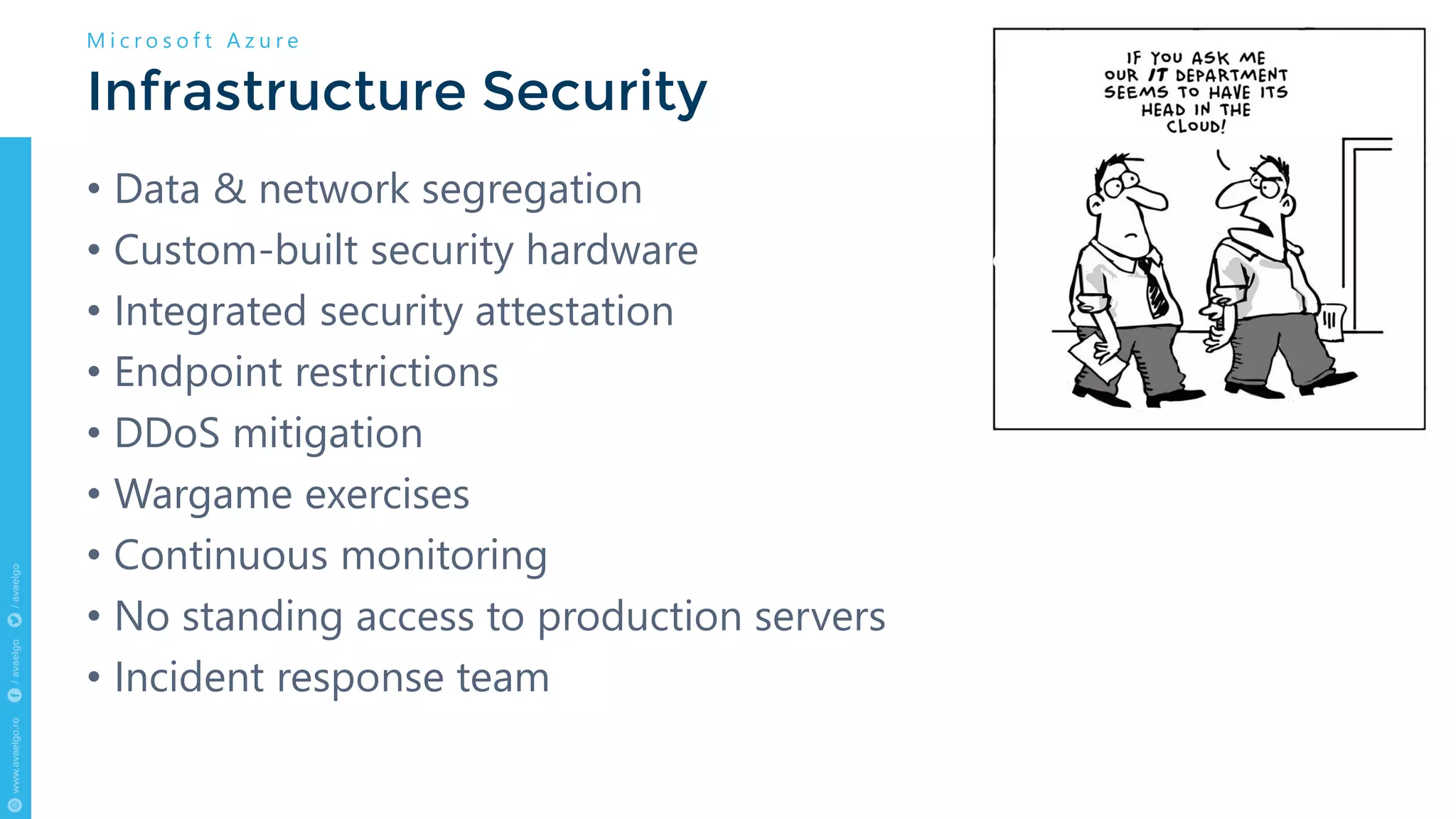 • Data & network segregation
• Custom-built security hardware
• Integrated security attestation
• Endpoint restrictions
• DDoS mitigation
• Wargame exercises
• Continuous monitoring
• No standing access to production servers
• Incident response team
Infrastructure Security
M i c r o s o f t A z u r e
 