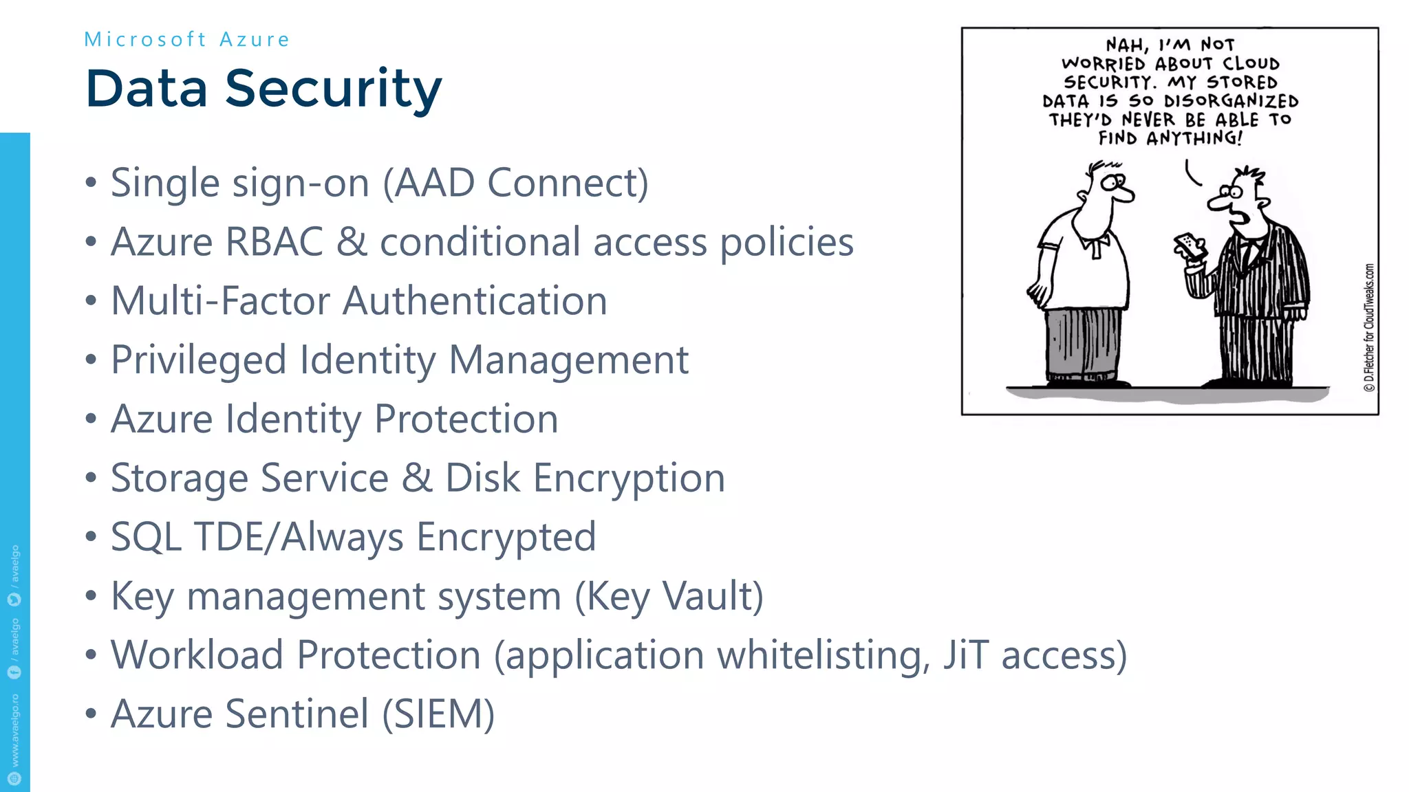 • Single sign-on (AAD Connect)
• Azure RBAC & conditional access policies
• Multi-Factor Authentication
• Privileged Identity Management
• Azure Identity Protection
• Storage Service & Disk Encryption
• SQL TDE/Always Encrypted
• Key management system (Key Vault)
• Workload Protection (application whitelisting, JiT access)
• Azure Sentinel (SIEM)
Data Security
M i c r o s o f t A z u r e
 