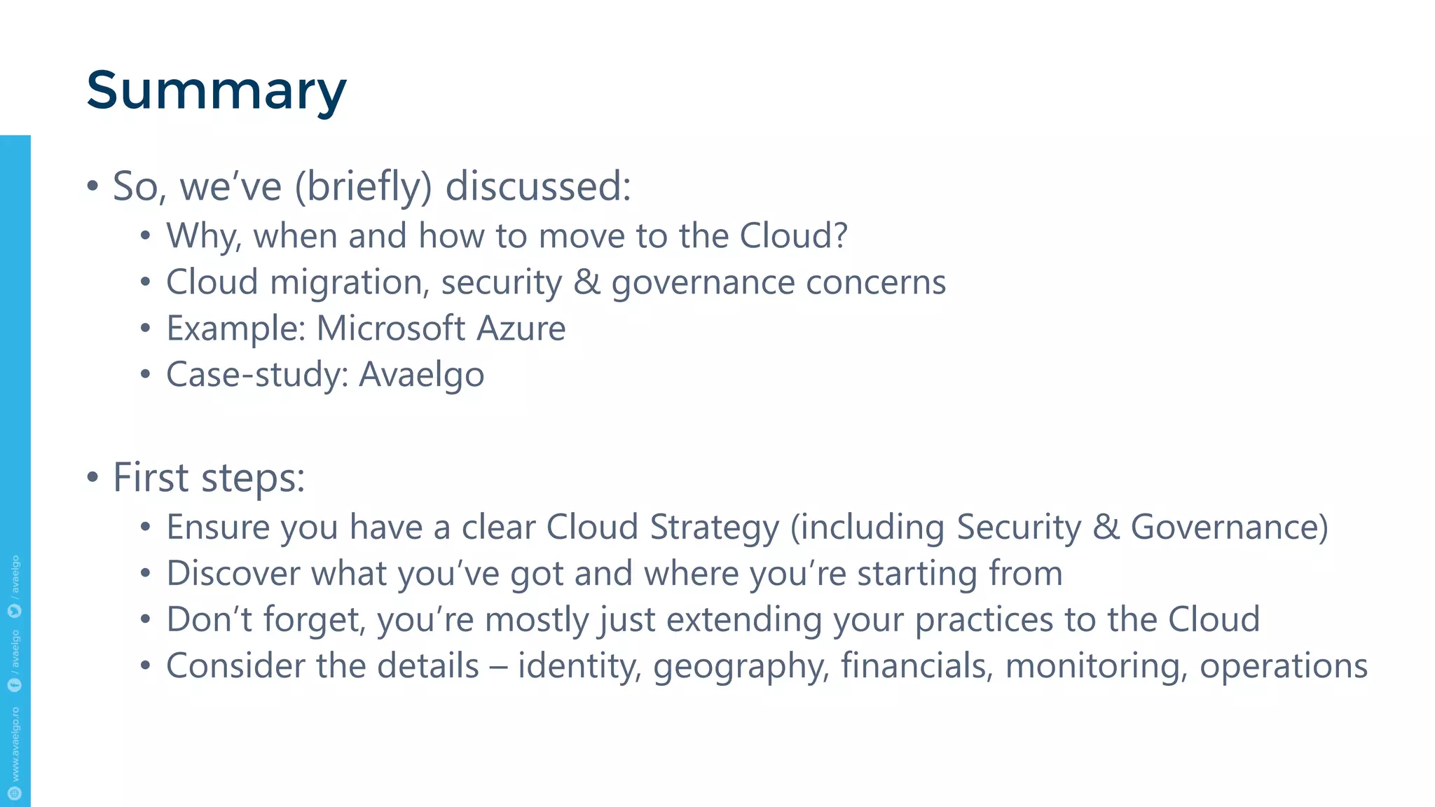 • So, we’ve (briefly) discussed:
• Why, when and how to move to the Cloud?
• Cloud migration, security & governance concerns
• Example: Microsoft Azure
• Case-study: Avaelgo
• First steps:
• Ensure you have a clear Cloud Strategy (including Security & Governance)
• Discover what you’ve got and where you’re starting from
• Don’t forget, you’re mostly just extending your practices to the Cloud
• Consider the details – identity, geography, financials, monitoring, operations
Summary
 
