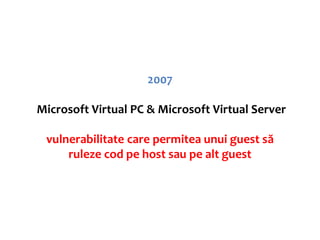 2007

Microsoft Virtual PC & Microsoft Virtual Server

 vulnerabilitate care permitea unui guest să
     ruleze cod pe host sau pe alt guest
 