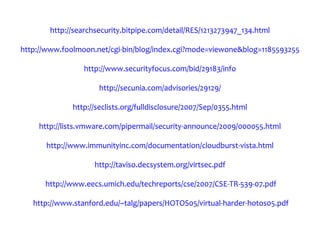 http://searchsecurity.bitpipe.com/detail/RES/1213273947_134.html

http://www.foolmoon.net/cgi-bin/blog/index.cgi?mode=viewone&blog=1185593255

                 http://www.securityfocus.com/bid/29183/info

                      http://secunia.com/advisories/29129/

              http://seclists.org/fulldisclosure/2007/Sep/0355.html

    http://lists.vmware.com/pipermail/security-announce/2009/000055.html

      http://www.immunityinc.com/documentation/cloudburst-vista.html

                    http://taviso.decsystem.org/virtsec.pdf

      http://www.eecs.umich.edu/techreports/cse/2007/CSE-TR-539-07.pdf

   http://www.stanford.edu/~talg/papers/HOTOS05/virtual-harder-hotos05.pdf
 