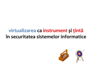 virtualizarea ca instrument și țintă
în securitatea sistemelor informatice
 