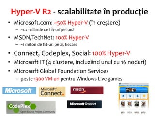 Hyper-V R2 - scalabilitate în producție
• Microsoft.com: ~50% Hyper-V (în creștere)
   – ~1.2 miliarde de hit-uri pe lună
• MSDN/TechNet: 100% Hyper-V
   – ~1 milion de hit-uri pe zi, fiecare

• Connect, Codeplex, Social: 100% Hyper-V
• Microsoft IT (4 clustere, incluzând unul cu 16 noduri)
• Microsoft Global Foundation Services
   – peste 1300 VM-uri pentru Windows Live games
 