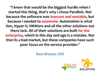 ”I knew that would be the biggest hurdle when I
 started this thing, that's why I chose Parallels. Not
because the software was insecure and unstable, but
 because I needed to automate. Automation is what
Xen, Hyper-V, VMWare and all the other solutions out
   there lack. All of their solutions are built for the
enterprise, which in this day and age is a mistake. Not
that its a bad market, but these companies have such
          poor focus on the service provider.”

                  Ross Brouse, CEO
 