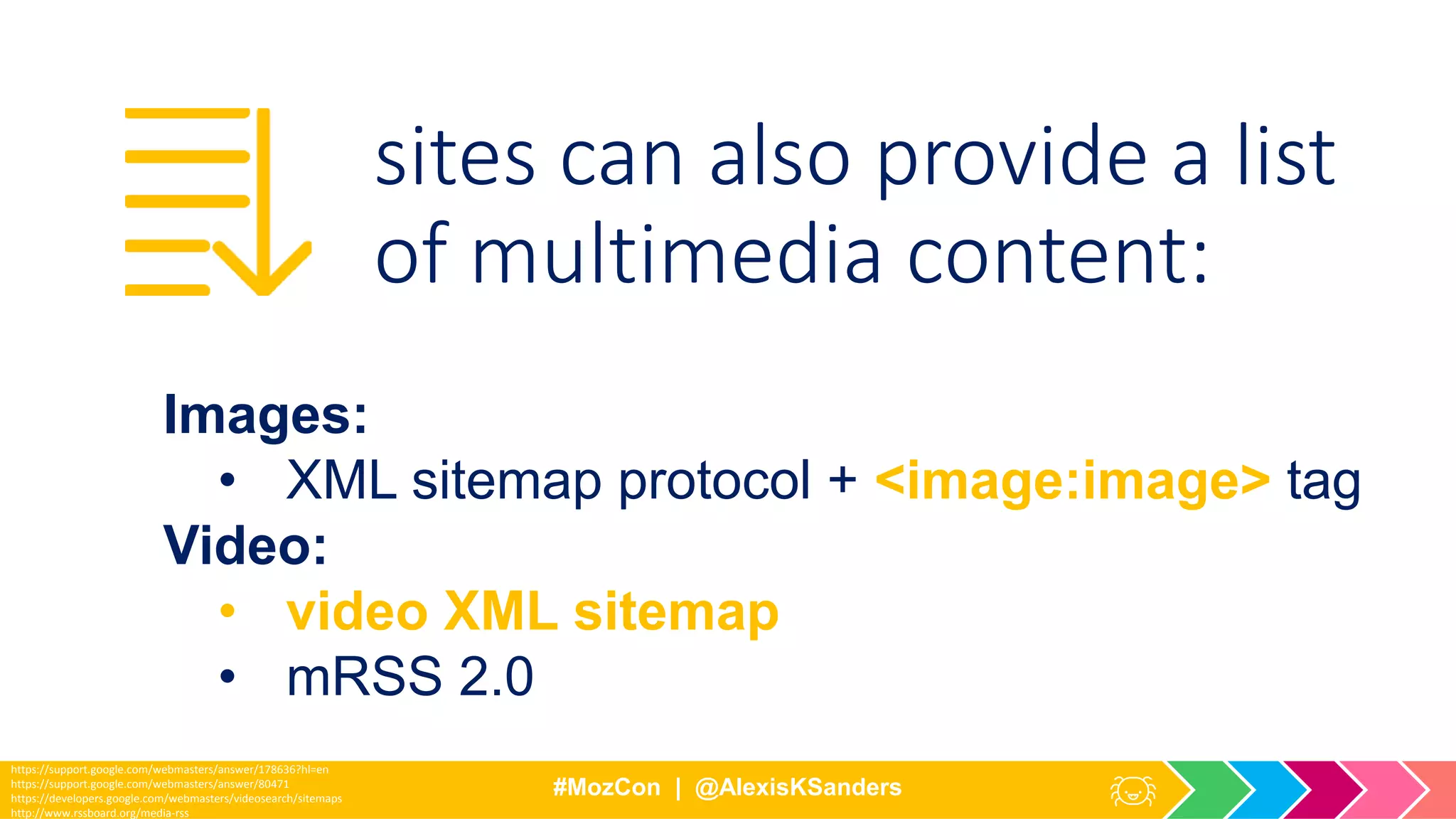 #MozCon | @AlexisKSanders
https://support.google.com/webmasters/answer/178636?hl=en
https://support.google.com/webmasters/answer/80471
https://developers.google.com/webmasters/videosearch/sitemaps
http://www.rssboard.org/media-rss
Images:
• XML sitemap protocol + <image:image> tag
Video:
• video XML sitemap
• mRSS 2.0
sites can also provide a list
of multimedia content:
 