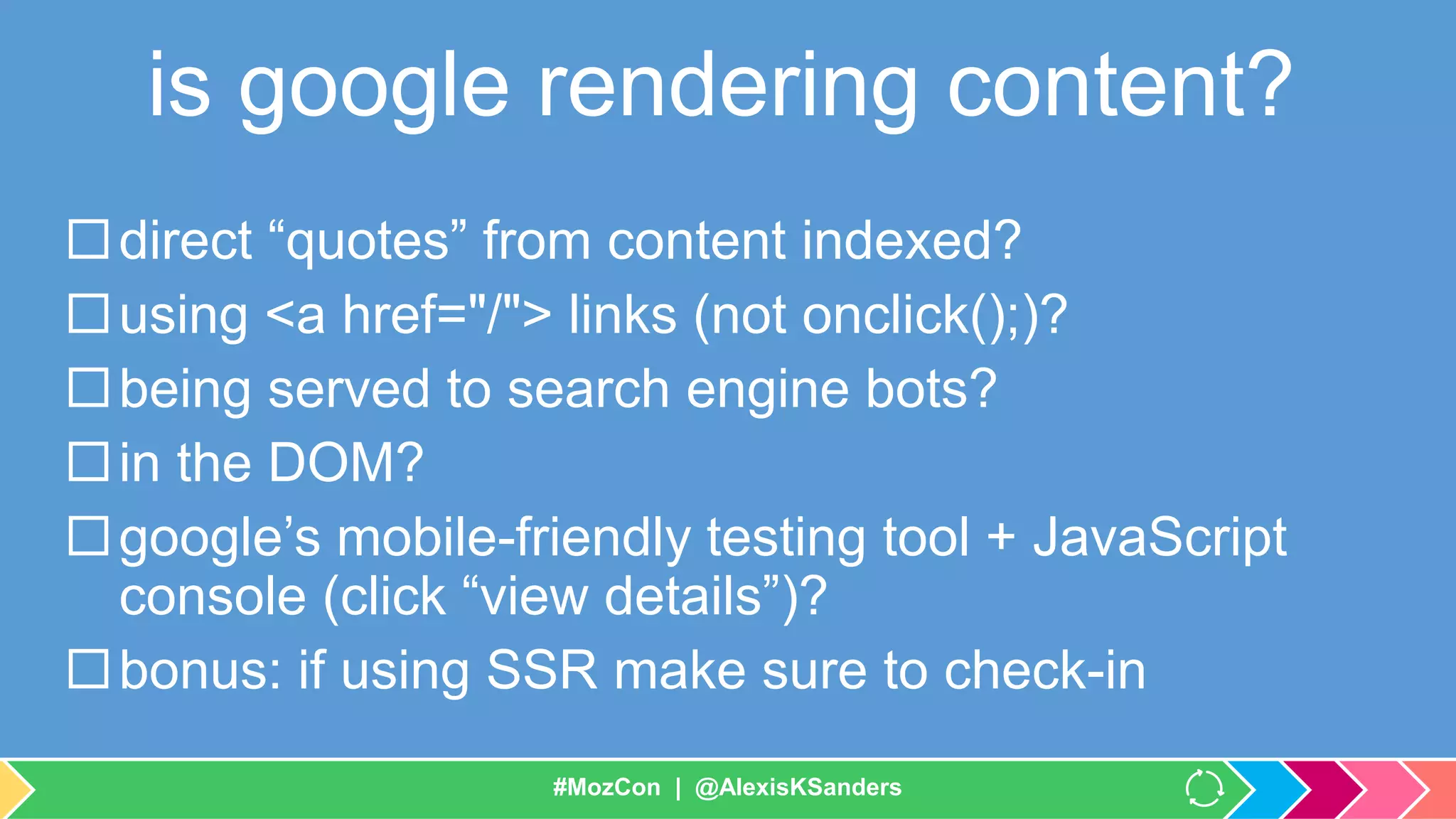 #MozCon | @AlexisKSanders
is google rendering content?
direct “quotes” from content indexed?
using <a href="/"> links (not onclick();)?
being served to search engine bots?
in the DOM?
google’s mobile-friendly testing tool + JavaScript
console (click “view details”)?
bonus: if using SSR make sure to check-in
#MozCon | @AlexisKSanders
 