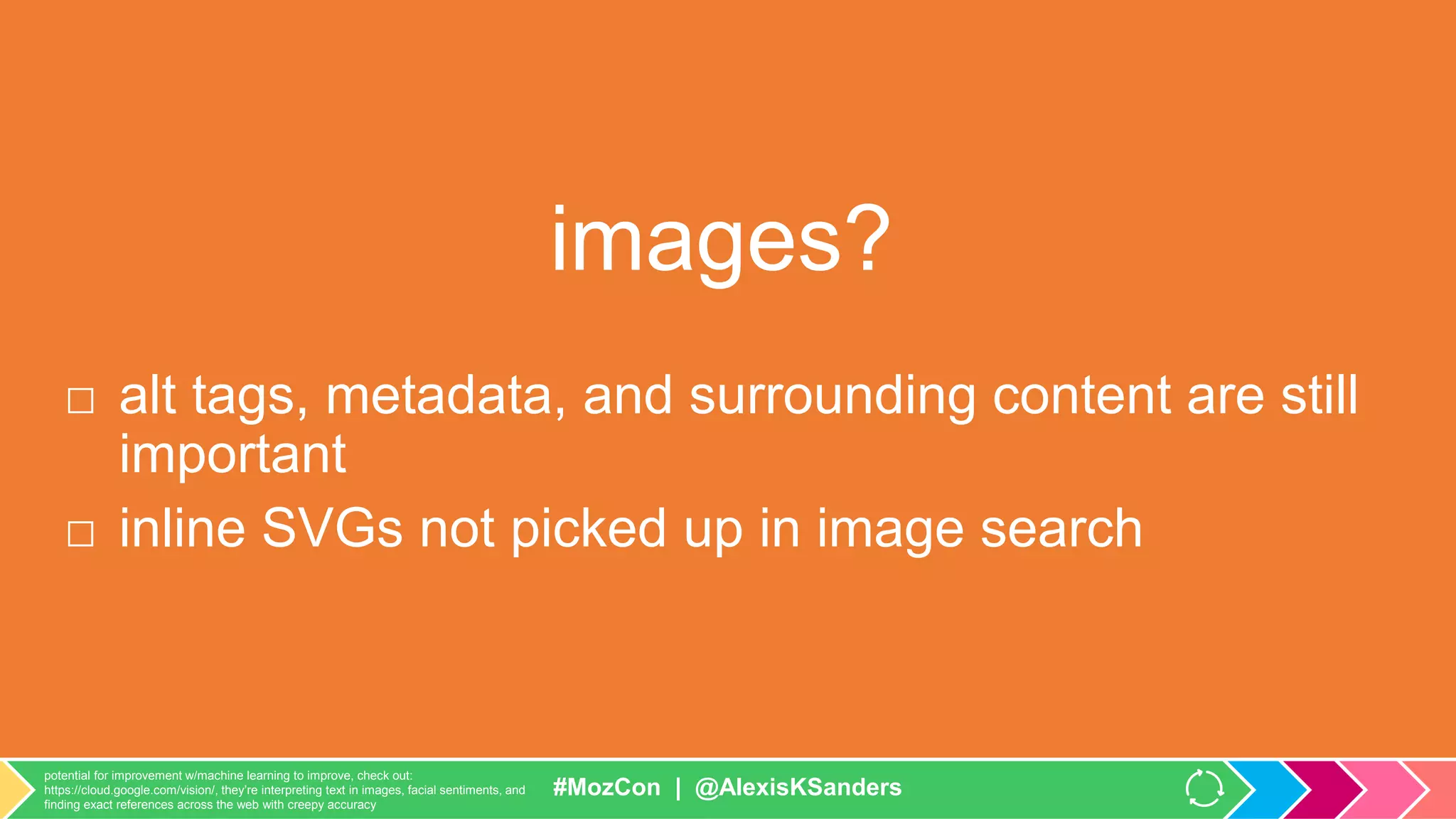 #MozCon | @AlexisKSanders
images?
□ alt tags, metadata, and surrounding content are still
important
□ inline SVGs not picked up in image search
https://webmasters.googleblog.com/2012/01/page-layout-algorithm-improvement.html
https://twitter.com/mattcutts/status/432940645200588800
#MozCon | @AlexisKSanders
potential for improvement w/machine learning to improve, check out:
https://cloud.google.com/vision/, they’re interpreting text in images, facial sentiments, and
finding exact references across the web with creepy accuracy
 