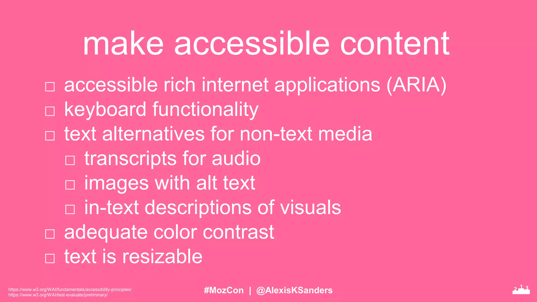 #MozCon | @AlexisKSanders
make accessible content
https://www.w3.org/WAI/fundamentals/accessibility-principles/
https://www.w3.org/WAI/test-evaluate/preliminary/
□ accessible rich internet applications (ARIA)
□ keyboard functionality
□ text alternatives for non-text media
□ transcripts for audio
□ images with alt text
□ in-text descriptions of visuals
□ adequate color contrast
□ text is resizable
 