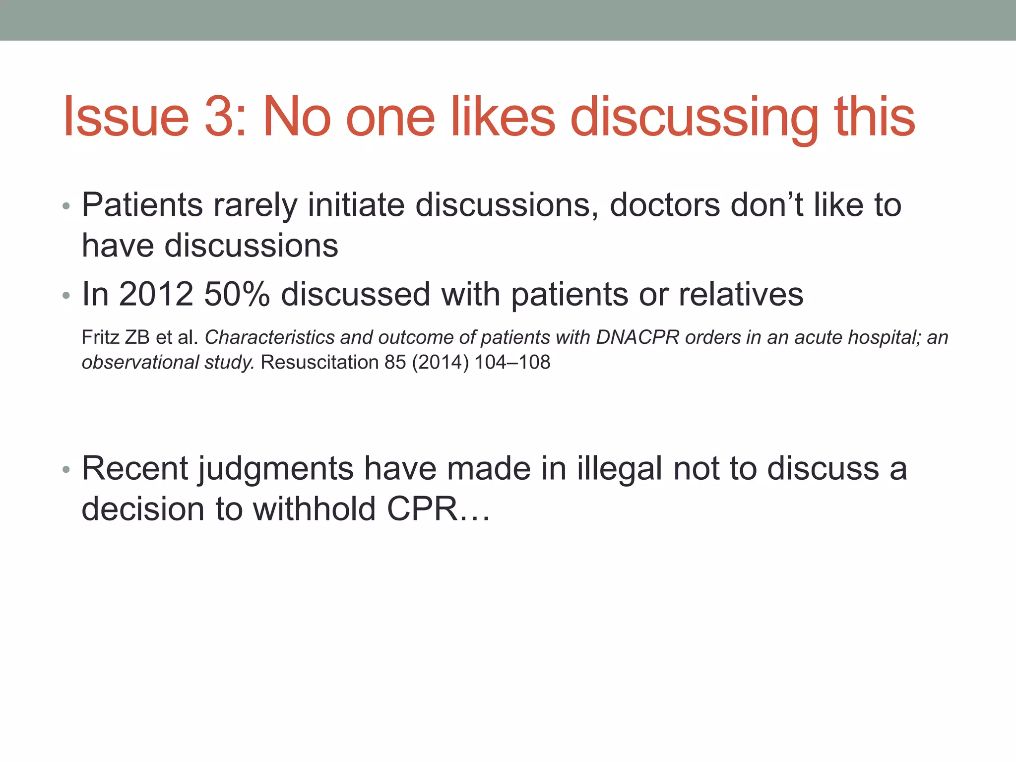 Issue 3: No one likes discussing this
• Patients rarely initiate discussions, doctors don’t like to
have discussions
• In 2012 50% discussed with patients or relatives
Fritz ZB et al. Characteristics and outcome of patients with DNACPR orders in an acute hospital; an
observational study. Resuscitation 85 (2014) 104–108
• Recent judgments have made in illegal not to discuss a
decision to withhold CPR…
 