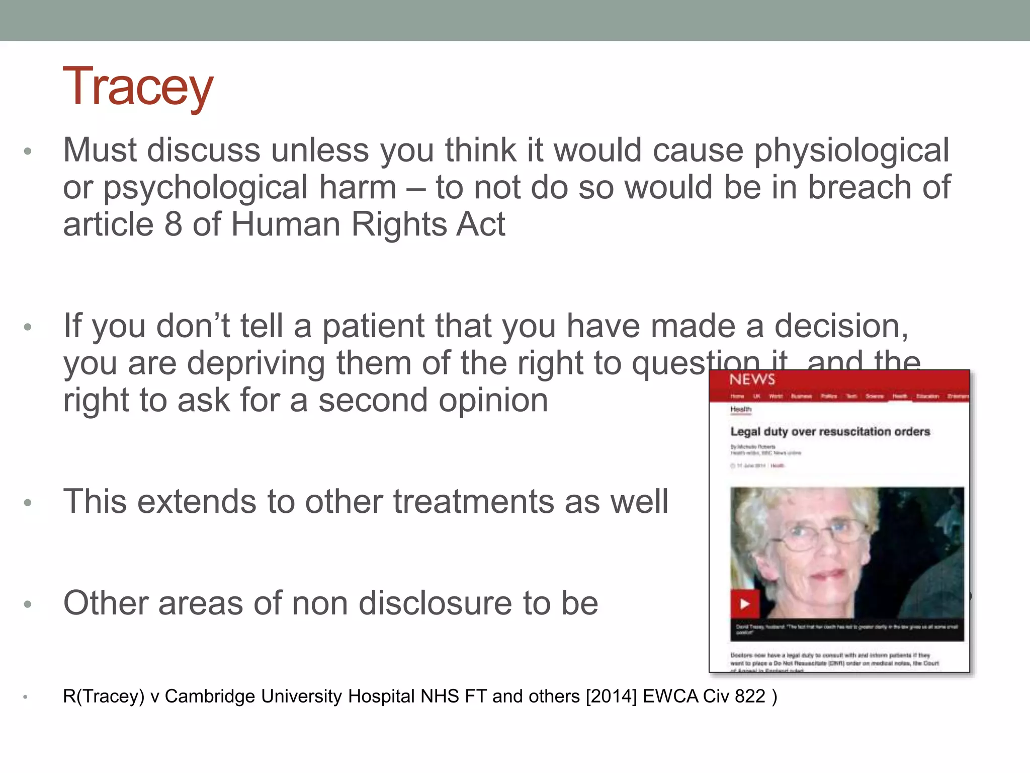 Tracey
• Must discuss unless you think it would cause physiological
or psychological harm – to not do so would be in breach of
article 8 of Human Rights Act
• If you don’t tell a patient that you have made a decision,
you are depriving them of the right to question it, and the
right to ask for a second opinion
• This extends to other treatments as well
• Other areas of non disclosure to be challenged?
• R(Tracey) v Cambridge University Hospital NHS FT and others [2014] EWCA Civ 822 )
 