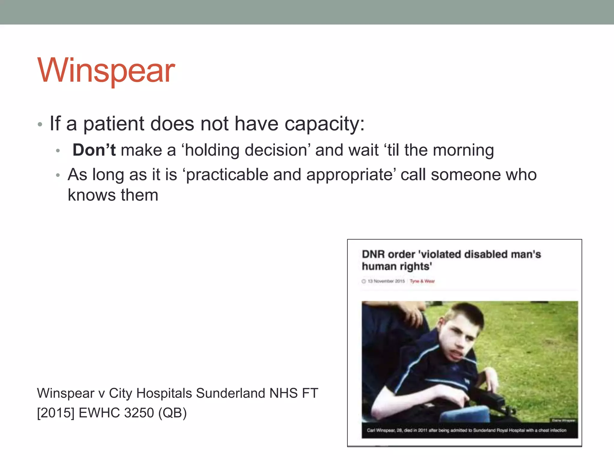 Winspear
• If a patient does not have capacity:
• Don’t make a ‘holding decision’ and wait ‘til the morning
• As long as it is ‘practicable and appropriate’ call someone who
knows them
Winspear v City Hospitals Sunderland NHS FT
[2015] EWHC 3250 (QB)
 