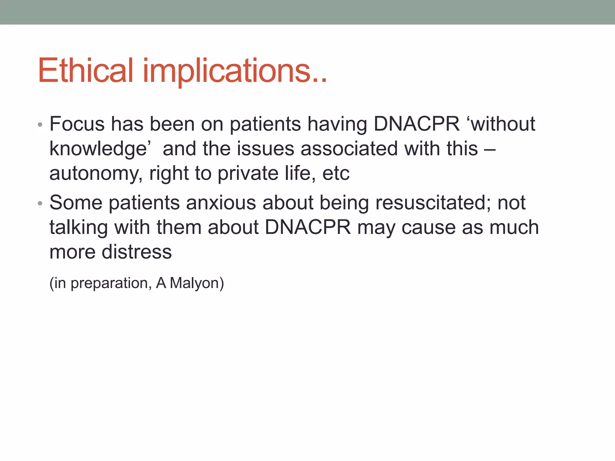 Ethical implications..
• Focus has been on patients having DNACPR ‘without
knowledge’ and the issues associated with this –
autonomy, right to private life, etc
• Some patients anxious about being resuscitated; not
talking with them about DNACPR may cause as much
more distress
(in preparation, A Malyon)
 