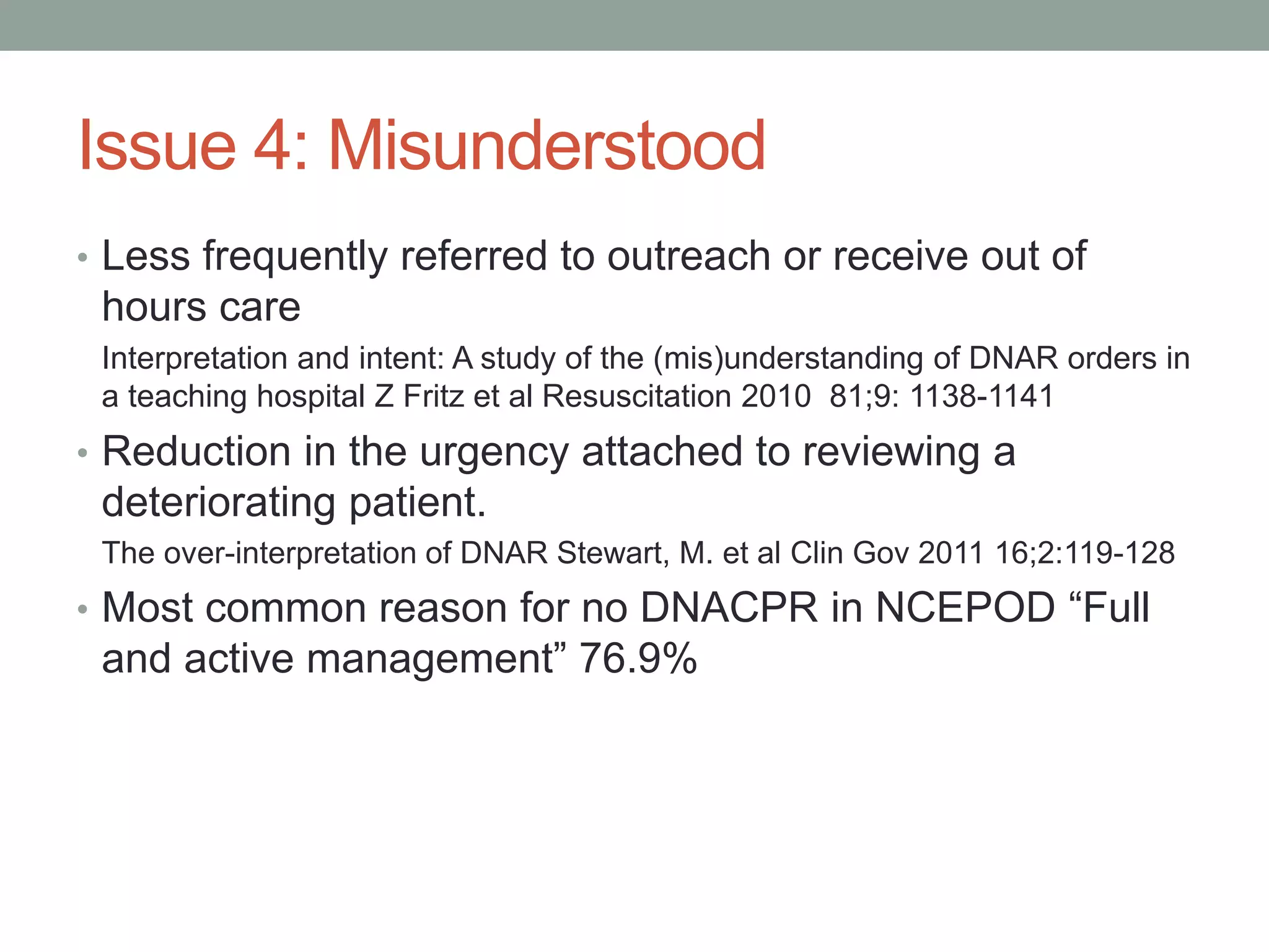 Issue 4: Misunderstood
• Less frequently referred to outreach or receive out of
hours care
Interpretation and intent: A study of the (mis)understanding of DNAR orders in
a teaching hospital Z Fritz et al Resuscitation 2010 81;9: 1138-1141
• Reduction in the urgency attached to reviewing a
deteriorating patient.
The over-interpretation of DNAR Stewart, M. et al Clin Gov 2011 16;2:119-128
• Most common reason for no DNACPR in NCEPOD “Full
and active management” 76.9%
 
