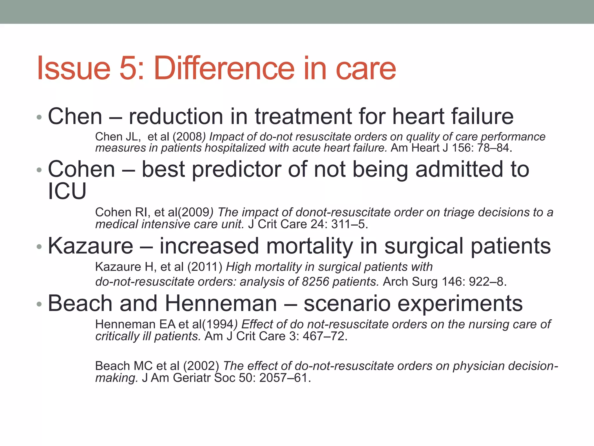 Issue 5: Difference in care
• Chen – reduction in treatment for heart failure
Chen JL, et al (2008) Impact of do-not resuscitate orders on quality of care performance
measures in patients hospitalized with acute heart failure. Am Heart J 156: 78–84.
• Cohen – best predictor of not being admitted to
ICU
Cohen RI, et al(2009) The impact of donot-resuscitate order on triage decisions to a
medical intensive care unit. J Crit Care 24: 311–5.
• Kazaure – increased mortality in surgical patients
Kazaure H, et al (2011) High mortality in surgical patients with
do-not-resuscitate orders: analysis of 8256 patients. Arch Surg 146: 922–8.
• Beach and Henneman – scenario experiments
Henneman EA et al(1994) Effect of do not-resuscitate orders on the nursing care of
critically ill patients. Am J Crit Care 3: 467–72.
Beach MC et al (2002) The effect of do-not-resuscitate orders on physician decision-
making. J Am Geriatr Soc 50: 2057–61.
 