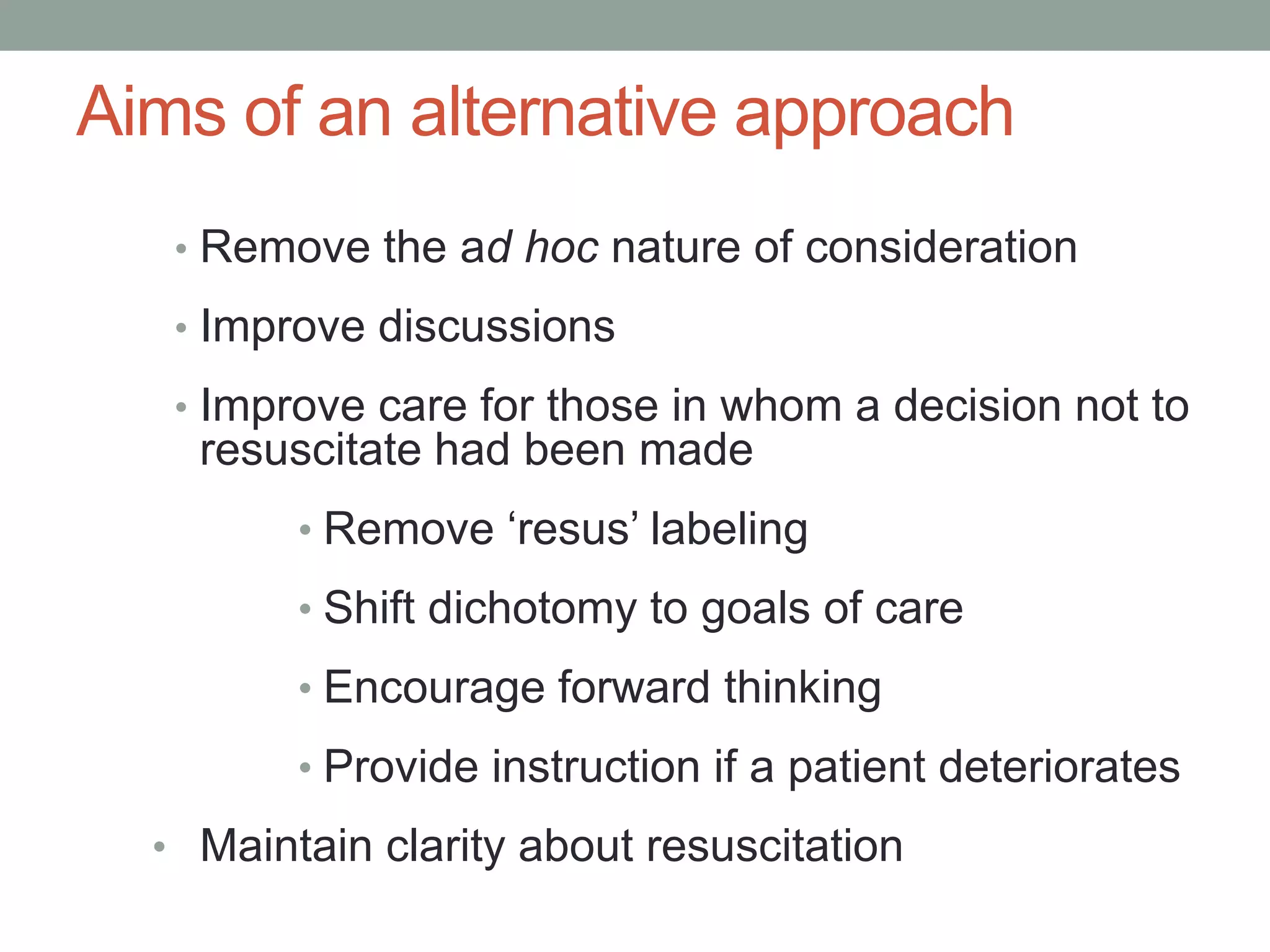 Aims of an alternative approach
• Remove the ad hoc nature of consideration
• Improve discussions
• Improve care for those in whom a decision not to
resuscitate had been made
• Remove ‘resus’ labeling
• Shift dichotomy to goals of care
• Encourage forward thinking
• Provide instruction if a patient deteriorates
• Maintain clarity about resuscitation
 