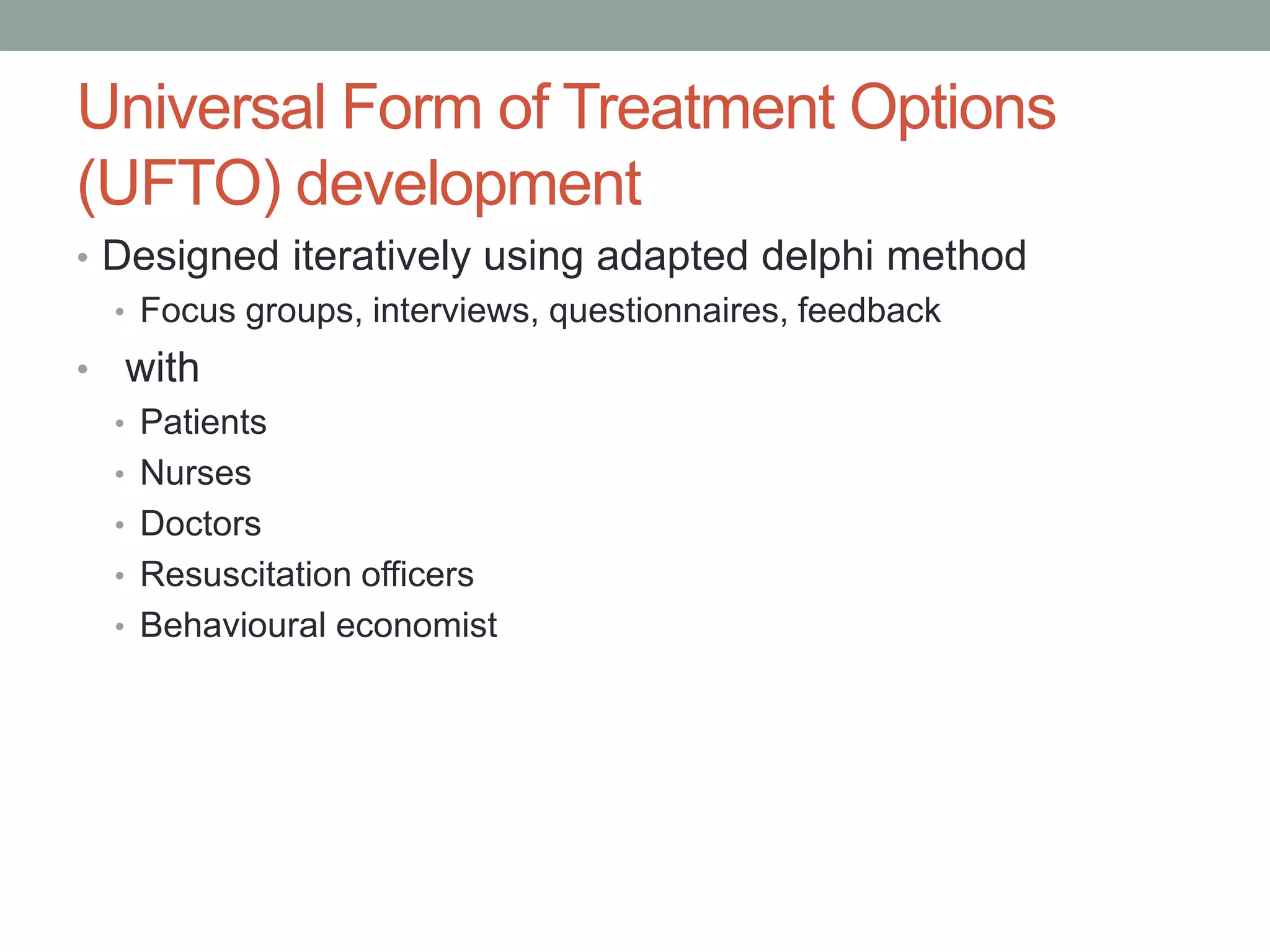 Universal Form of Treatment Options
(UFTO) development
• Designed iteratively using adapted delphi method
• Focus groups, interviews, questionnaires, feedback
• with
• Patients
• Nurses
• Doctors
• Resuscitation officers
• Behavioural economist
 
