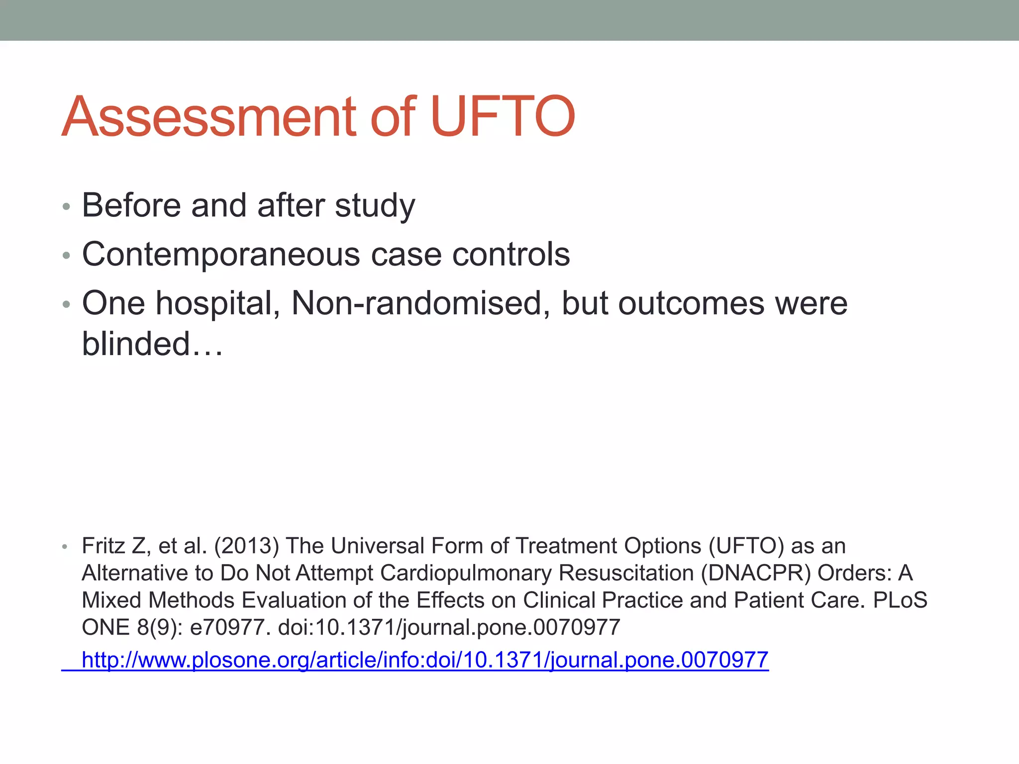 Assessment of UFTO
• Before and after study
• Contemporaneous case controls
• One hospital, Non-randomised, but outcomes were
blinded…
• Fritz Z, et al. (2013) The Universal Form of Treatment Options (UFTO) as an
Alternative to Do Not Attempt Cardiopulmonary Resuscitation (DNACPR) Orders: A
Mixed Methods Evaluation of the Effects on Clinical Practice and Patient Care. PLoS
ONE 8(9): e70977. doi:10.1371/journal.pone.0070977
http://www.plosone.org/article/info:doi/10.1371/journal.pone.0070977
 