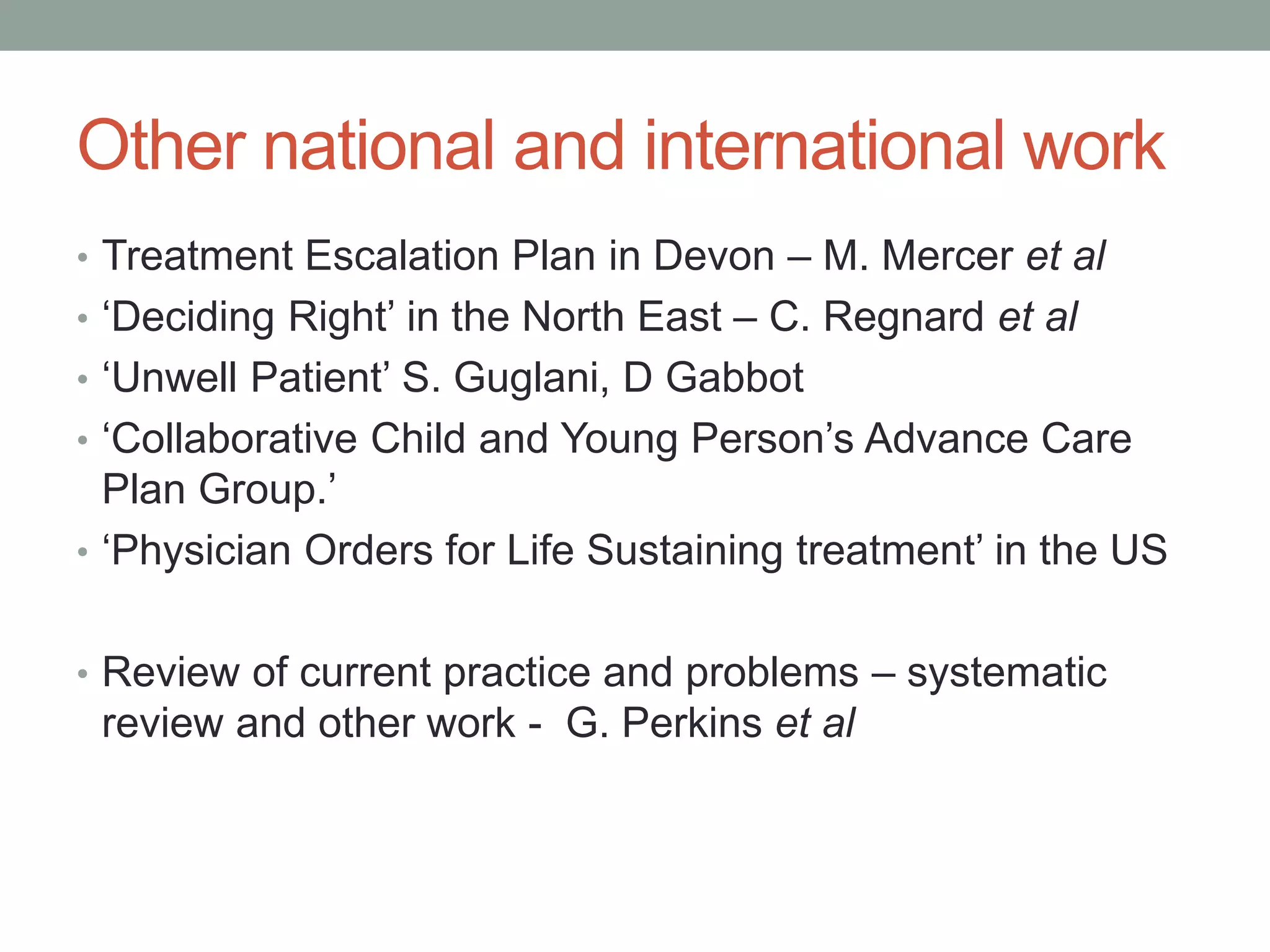 Other national and international work
• Treatment Escalation Plan in Devon – M. Mercer et al
• ‘Deciding Right’ in the North East – C. Regnard et al
• ‘Unwell Patient’ S. Guglani, D Gabbot
• ‘Collaborative Child and Young Person’s Advance Care
Plan Group.’
• ‘Physician Orders for Life Sustaining treatment’ in the US
• Review of current practice and problems – systematic
review and other work - G. Perkins et al
 