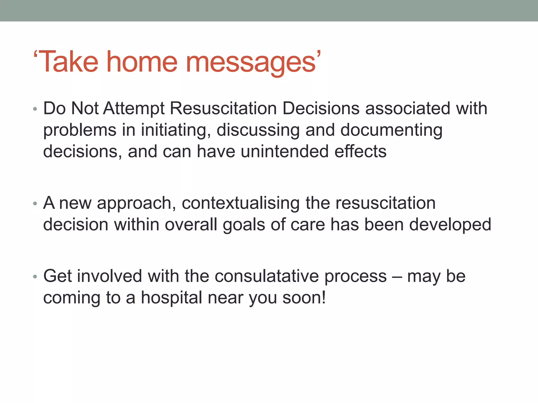‘Take home messages’
• Do Not Attempt Resuscitation Decisions associated with
problems in initiating, discussing and documenting
decisions, and can have unintended effects
• A new approach, contextualising the resuscitation
decision within overall goals of care has been developed
• Get involved with the consulatative process – may be
coming to a hospital near you soon!
 