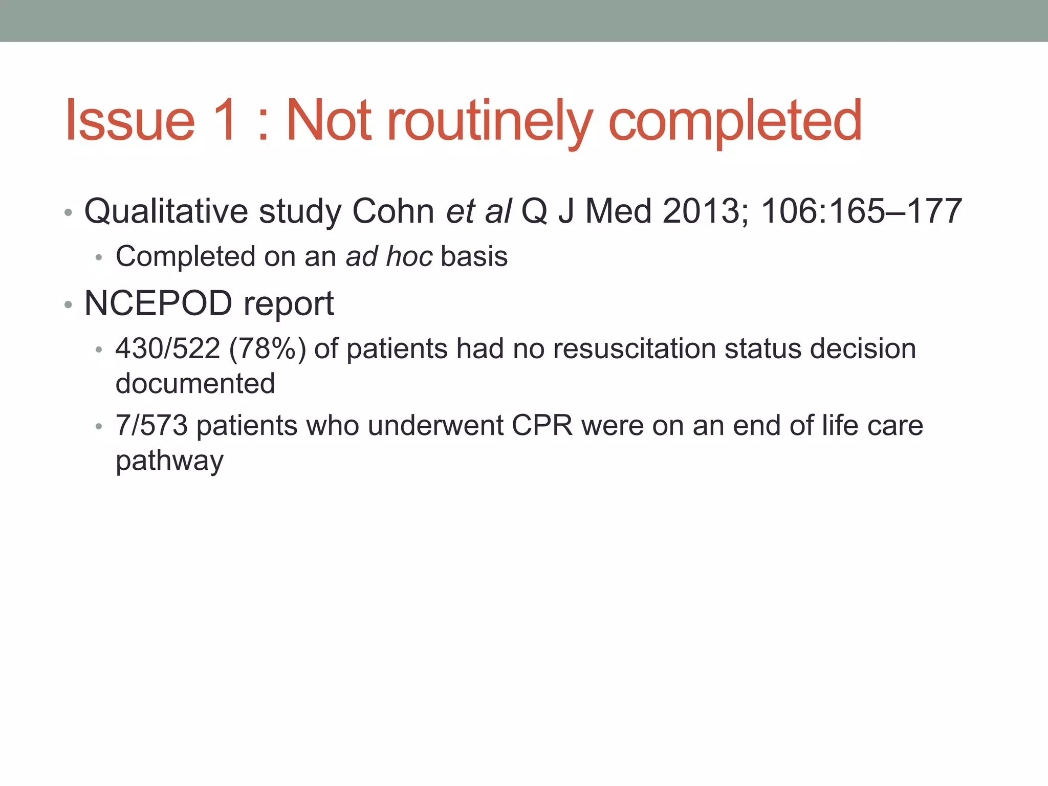 Issue 1 : Not routinely completed
• Qualitative study Cohn et al Q J Med 2013; 106:165–177
• Completed on an ad hoc basis
• NCEPOD report
• 430/522 (78%) of patients had no resuscitation status decision
documented
• 7/573 patients who underwent CPR were on an end of life care
pathway
 