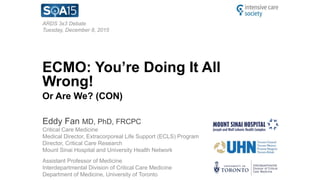 ARDS 3x3 Debate
Tuesday, December 8, 2015
ECMO: You’re Doing It All
Wrong!
Or Are We? (CON)
Eddy Fan MD, PhD, FRCPC
Critical Care Medicine
Medical Director, Extracorporeal Life Support (ECLS) Program
Director, Critical Care Research
Mount Sinai Hospital and University Health Network
Assistant Professor of Medicine
Interdepartmental Division of Critical Care Medicine
Department of Medicine, University of Toronto
 